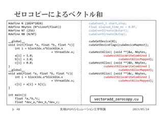 #define N (1024*1024)
#define Nbytes (N*sizeof(float))
#define NT (256)
#define NB (N/NT)
__global__
void init(float *a, float *b, float *c){
int i = blockIdx.x*blockDim.x
+ threadIdx.x;
a[i] = 1.0;
b[i] = 2.0;
c[i] = 0.0;
}
__global__ 
void add(float *a, float *b, float *c){
int i = blockIdx.x*blockDim.x
+ threadIdx.x;
c[i] = a[i] + b[i];
}
int main(){
float *a,*b,*c;
float *dev_a,*dev_b,*dev_c;
cudaEvent_t start,stop;
float elapsed_time_ms = 0.0f;
cudaEventCreate(&start);
cudaEventCreate(&stop);
cudaSetDevice(0);
cudaSetDeviceFlags(cudaDeviceMapHost);
cudaHostAlloc( (void **)&a, Nbytes, 
cudaHostAllocWriteCombined | 
cudaHostAllocMapped);
cudaHostAlloc( (void **)&b, Nbytes, 
cudaHostAllocWriteCombined |
cudaHostAllocMapped);
cudaHostAlloc( (void **)&c, Nbytes, 
cudaHostAllocWriteCombined |
cudaHostAllocMapped);
ゼロコピーによるベクトル和
2015/05/14先端GPGPUシミュレーション工学特論
vectoradd_zerocopy.cu
48
 