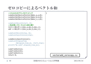 //CPUとGPUのアドレスをマッピング
cudaHostGetDevicePointer(&dev_a,a,0);
cudaHostGetDevicePointer(&dev_b,b,0);
cudaHostGetDevicePointer(&dev_c,c,0);
cudaEventRecord(start, 0);
//転送無しでカーネルから読み書き
init<<<NB,NT>>>(dev_a,dev_b,dev_c);
add <<<NB,NT>>>(dev_a,dev_b,dev_c);
cudaEventRecord(stop, 0);
cudaEventSynchronize(stop);
cudaDeviceSynchronize();
cudaEventElapsedTime
(&elapsed_time_ms, start,stop);
printf("%e ms¥n",elapsed_time_ms);
cudaFreeHost(a);
cudaFreeHost(b);
cudaFreeHost(c);
return 0;
}
ゼロコピーによるベクトル和
2015/05/14先端GPGPUシミュレーション工学特論
vectoradd_zerocopy.cu
49
 