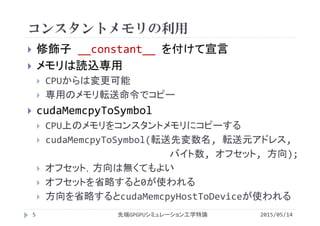 コンスタントメモリの利用
 修飾子 __constant__ を付けて宣言
 メモリは読込専用
 CPUからは変更可能
 専用のメモリ転送命令でコピー
 cudaMemcpyToSymbol
 CPU上のメモリをコンスタントメモリにコピーする
 cudaMemcpyToSymbol(転送先変数名, 転送元アドレス,
バイト数, オフセット, 方向);
 オフセット，方向は無くてもよい
 オフセットを省略すると0が使われる
 方向を省略するとcudaMemcpyHostToDeviceが使われる
2015/05/14先端GPGPUシミュレーション工学特論5
 