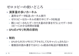 ゼロコピーの使いどころ
2015/05/14先端GPGPUシミュレーション工学特論51
 演算量の多いカーネル
 通常はデータ転送→カーネル実行
 ゼロコピーはカーネルの実行中にデータを転送
 既にコピーされたデータで大量の計算を行うことでデータの
コピーにかかる時間を隠蔽
 GPUのメモリ利用の節約
 制約
 GPUからホストメモリにアクセスしてもキャッシュされない
 複数回の読み書きではPCI‐Ex経由の転送が複数発生
 
