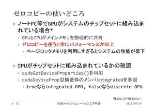 ゼロコピーの使いどころ
2015/05/14先端GPGPUシミュレーション工学特論52
 ノートPC等でGPUがシステムのチップセットに組み込ま
れている場合*
 GPUとCPUがメインメモリを物理的に共有
 ゼロコピーを使うと常にパフォーマンスが向上
 ページロックメモリを利用しすぎるとシステムの性能が低下
 GPUがチップセットに組み込まれているかの確認
 cudaGetDeviceProperties()を利用
 cudaDeviceProp型構造体のメンバintegratedを参照
 trueならintegrated GPU, falseならdiscrete GPU
*最近はこういう製品がない
 