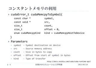 コンスタントメモリの利用
 cudaError_t cudaMemcpyToSymbol(
const char *  symbol,
const void *  src,
size_t count,
size_t offset = 0,
enum cudaMemcpyKind kind = cudaMemcpyHostToDevice
)
 Parameters
 symbol ‐ Symbol destination on device
 src ‐ Source memory address
 count  ‐ Size in bytes to copy
 offset  ‐ Offset from start of symbol in bytes
 kind  ‐ Type of transfer
2015/05/14先端GPGPUシミュレーション工学特論
http://docs.nvidia.com/cuda/cuda‐runtime‐api/
6
 