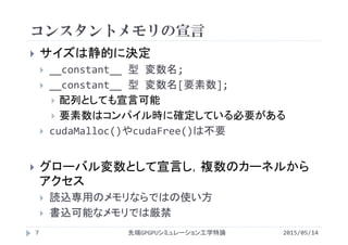 コンスタントメモリの宣言
 サイズは静的に決定
 __constant__ 型 変数名;
 __constant__ 型 変数名[要素数];
 配列としても宣言可能
 要素数はコンパイル時に確定している必要がある
 cudaMalloc()やcudaFree()は不要
 グローバル変数として宣言し，複数のカーネルから
アクセス
 読込専用のメモリならではの使い方
 書込可能なメモリでは厳禁
2015/05/14先端GPGPUシミュレーション工学特論7
 