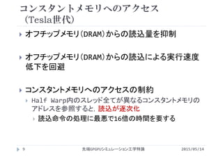 コンスタントメモリへのアクセス
（Tesla世代）
 オフチップメモリ（DRAM）からの読込量を抑制
 オフチップメモリ（DRAM）からの読込による実行速度
低下を回避
 コンスタントメモリへのアクセスの制約
 Half Warp内のスレッド全てが異なるコンスタントメモリの
アドレスを参照すると，読込が逐次化
 読込命令の処理に最悪で16倍の時間を要する
2015/05/14先端GPGPUシミュレーション工学特論9
 