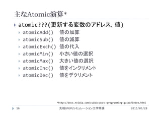 主なAtomic演算*
2015/05/28先端GPGPUシミュレーション工学特論16
 atomic???(更新する変数のアドレス，値)
 atomicAdd() 値の加算
 atomicSub() 値の減算
 atomicExch() 値の代入
 atomicMin() 小さい値の選択
 atomicMax() 大きい値の選択
 atomicInc() 値をインクリメント
 atomicDec() 値をデクリメント
*http://docs.nvidia.com/cuda/cuda‐c‐programming‐guide/index.html
 