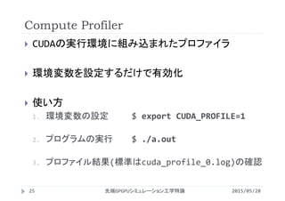 Compute Profiler
2015/05/28先端GPGPUシミュレーション工学特論25
 CUDAの実行環境に組み込まれたプロファイラ
 環境変数を設定するだけで有効化
 使い方
1. 環境変数の設定 $ export CUDA_PROFILE=1
2. プログラムの実行 $ ./a.out
3. プロファイル結果(標準はcuda_profile_0.log)の確認
 