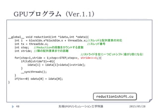 __global__ void reduction1(int *idata,int *odata){
int i = blockIdx.x*blockDim.x + threadIdx.x;//スレッドと配列要素の対応
int tx = threadIdx.x;                        //スレッド番号
int step;   //Reductionの段数をカウントする変数
int stride; //隣の配列要素までの距離
//ストライドを左に一つビットシフト（値が2倍になる）
for(step=1,stride = 1;step<=STEP;step++, stride<<=1;){
if(tx%(stride*2)==0){
idata[i] = idata[i]+idata[i+stride];
}
__syncthreads();
}
if(tx==0) odata[0] = idata[0];
}
GPUプログラム（Ver.1.1）
2015/05/28先端GPGPUシミュレーション工学特論48
reduction1shift.cu
 