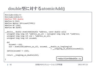 #include<stdio.h>
#include<stdlib.h>
#define TYPE double
#define N (512)
#define Nbytes (N*sizeof(TYPE))
#define NT (256)
#define NB (N/NT)
__device__ double atomicAdd(double *address, const double val){
unsigned long long int *address_as_ull = (unsigned long long int *)address;
unsigned long long int old = *address_as_ull;
unsigned long long int assumed;
do{
assumed = old;
old = atomicCAS(address_as_ull, assumed, __double_as_longlong(val
+ __longlong_as_double(assumed)));
}while(assumed != old);
return __longlong_as_double(old);
}
double型に対するatomicAdd()
2015/07/23先端GPGPUシミュレーション工学特論82
reduction3double.cu
 