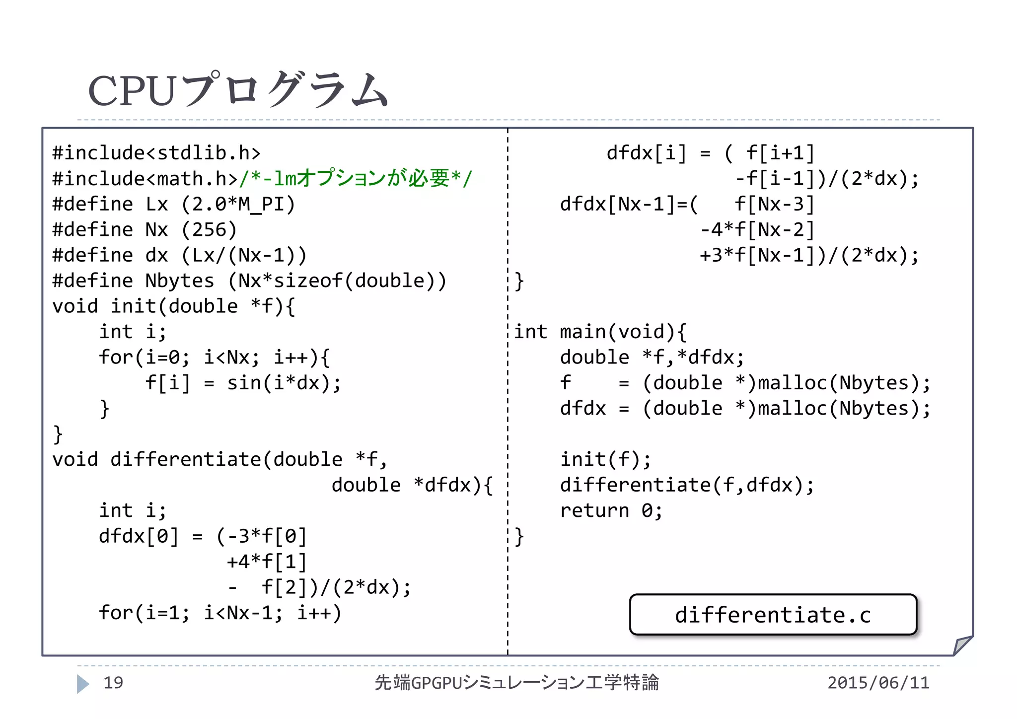 #include<stdlib.h>
#include<math.h>/*‐lmオプションが必要*/
#define Lx (2.0*M_PI)
#define Nx (256)
#define dx (Lx/(Nx‐1))
#define Nbytes (Nx*sizeof(double))
void init(double *f){
int i;
for(i=0; i<Nx; i++){
f[i] = sin(i*dx);
}
}
void differentiate(double *f,
double *dfdx){
int i;
dfdx[0] = (‐3*f[0]
+4*f[1]
‐ f[2])/(2*dx);
for(i=1; i<Nx‐1; i++)
dfdx[i] = ( f[i+1]
‐f[i‐1])/(2*dx);
dfdx[Nx‐1]=(   f[Nx‐3]
‐4*f[Nx‐2]
+3*f[Nx‐1])/(2*dx);
}
int main(void){
double *f,*dfdx;
f    = (double *)malloc(Nbytes);
dfdx = (double *)malloc(Nbytes);
init(f);
differentiate(f,dfdx);
return 0;
}
CPUプログラム
2015/06/11先端GPGPUシミュレーション工学特論19
differentiate.c
 