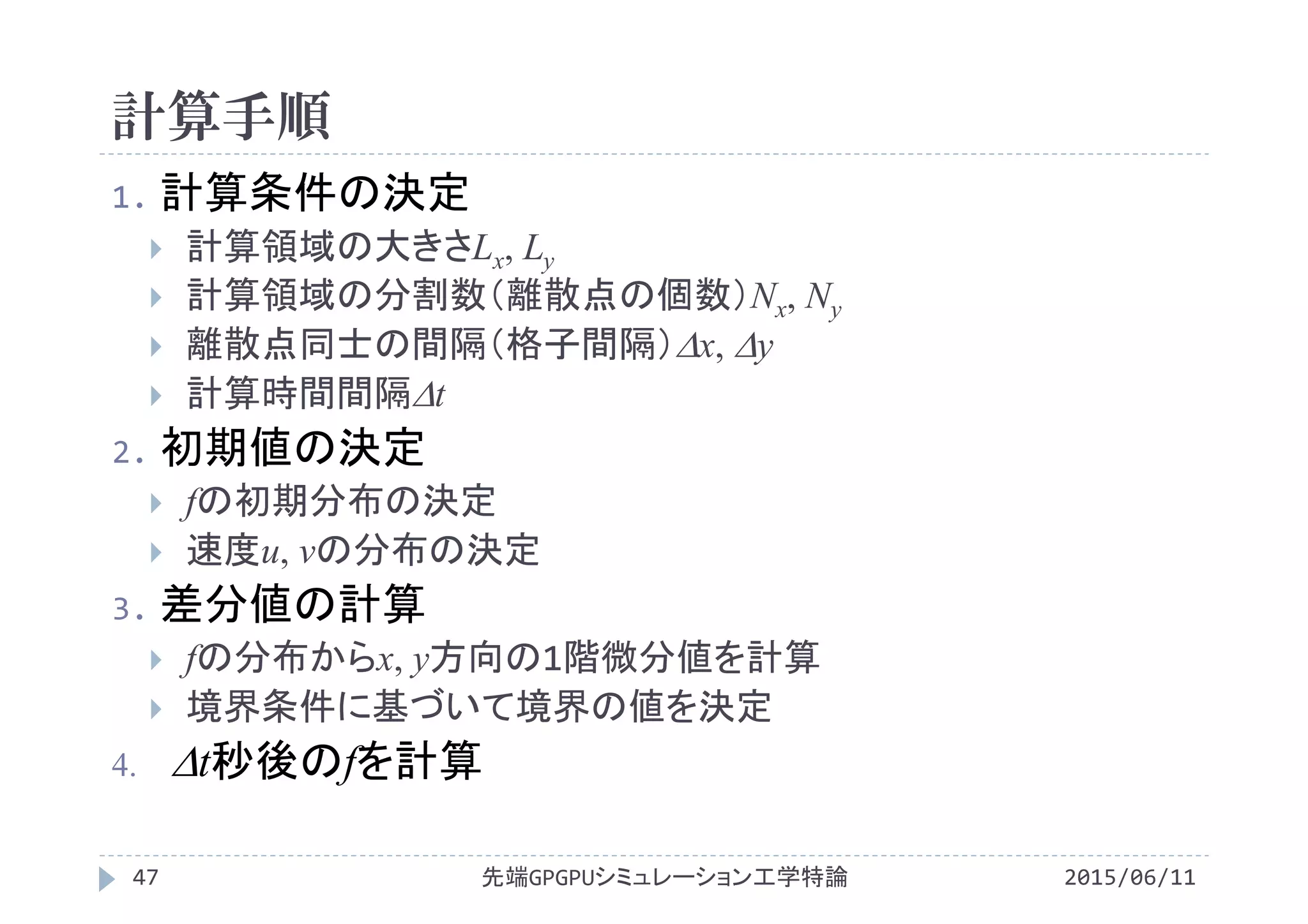 計算手順
1. 計算条件の決定
 計算領域の大きさLx, Ly
 計算領域の分割数（離散点の個数）Nx, Ny
 離散点同士の間隔（格子間隔）x, y
 計算時間間隔t
2. 初期値の決定
 fの初期分布の決定
 速度u, vの分布の決定
3. 差分値の計算
 fの分布からx, y方向の1階微分値を計算
 境界条件に基づいて境界の値を決定
 t秒後のfを計算
先端GPGPUシミュレーション工学特論47 2015/06/11
 