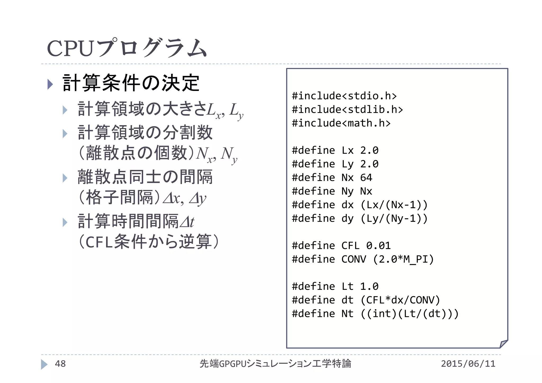 CPUプログラム
 計算条件の決定
 計算領域の大きさLx, Ly
 計算領域の分割数
（離散点の個数）Nx, Ny
 離散点同士の間隔
（格子間隔）x, y
 計算時間間隔t
（CFL条件から逆算）
#include<stdio.h>
#include<stdlib.h>
#include<math.h>
#define Lx 2.0
#define Ly 2.0
#define Nx 64
#define Ny Nx
#define dx (Lx/(Nx‐1))
#define dy (Ly/(Ny‐1))
#define CFL 0.01
#define CONV (2.0*M_PI)
#define Lt 1.0
#define dt (CFL*dx/CONV)
#define Nt ((int)(Lt/(dt)))
先端GPGPUシミュレーション工学特論48 2015/06/11
 