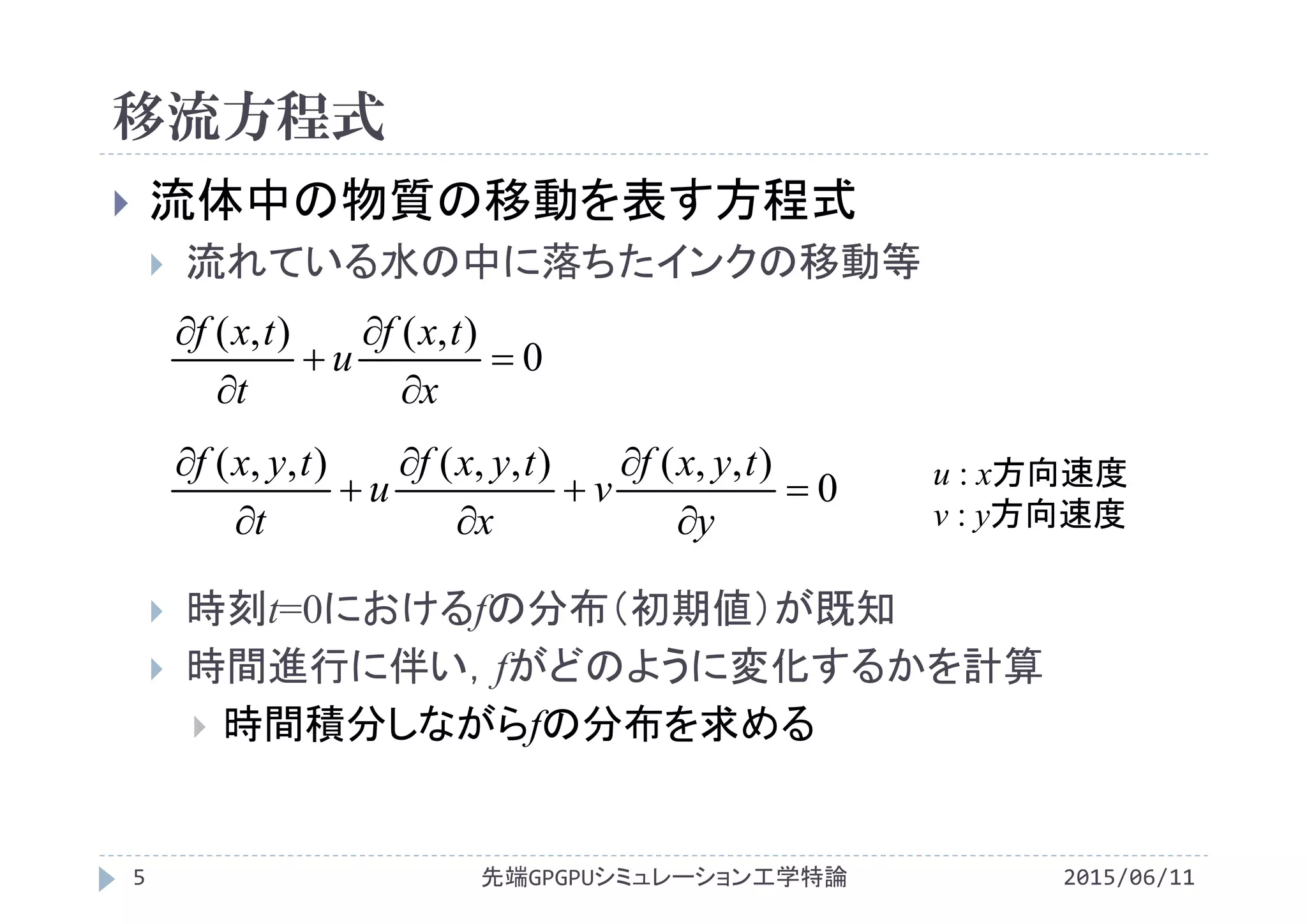 移流方程式
 流体中の物質の移動を表す方程式
 流れている水の中に落ちたインクの移動等
 時刻t=0におけるfの分布（初期値）が既知
 時間進行に伴い，fがどのように変化するかを計算
 時間積分しながらfの分布を求める
0
),(),(






x
txf
u
t
txf
先端GPGPUシミュレーション工学特論5 2015/06/11
0
),,(),,(),,(









y
tyxf
v
x
tyxf
u
t
tyxf u : x方向速度
v : y方向速度
 