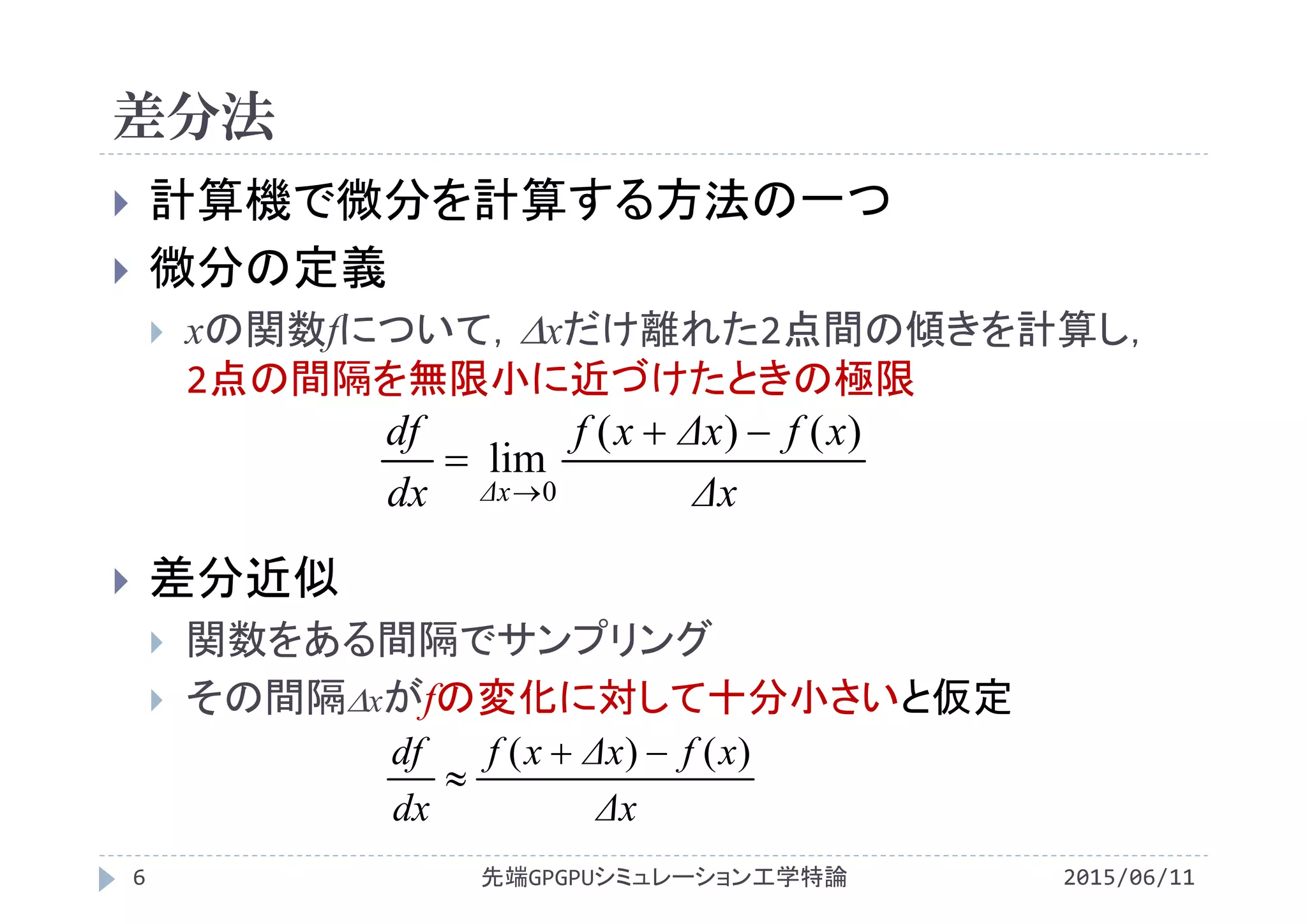 差分法
2015/06/11先端GPGPUシミュレーション工学特論6
 計算機で微分を計算する方法の一つ
 微分の定義
 xの関数fについて，xだけ離れた2点間の傾きを計算し，
2点の間隔を無限小に近づけたときの極限
 差分近似
 関数をある間隔でサンプリング
 その間隔xがfの変化に対して十分小さいと仮定
Δx
xfΔxxf
dx
df
Δx
)()(
lim
0



Δx
xfΔxxf
dx
df )()( 

 