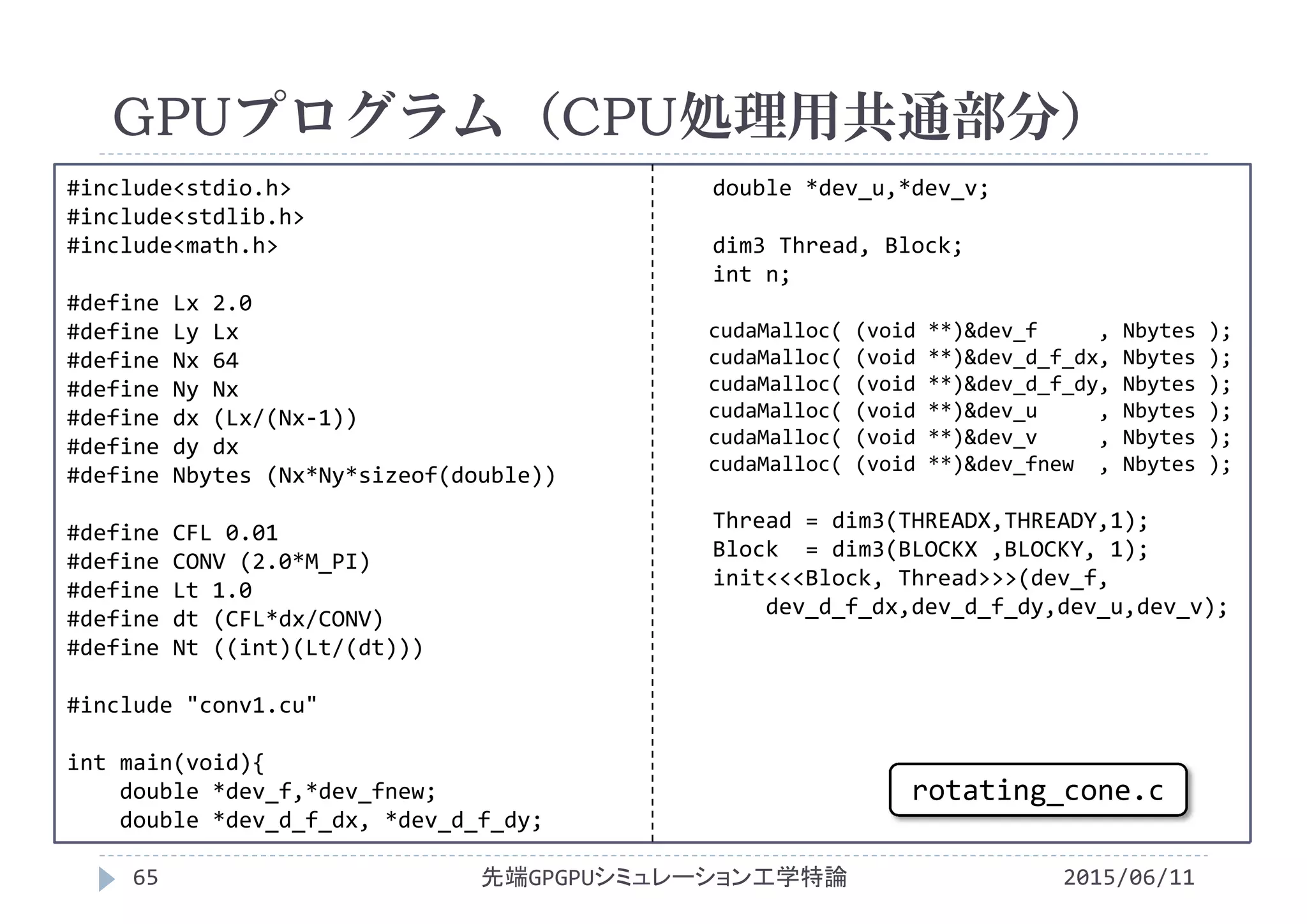 #include<stdio.h>
#include<stdlib.h>
#include<math.h>
#define Lx 2.0
#define Ly Lx
#define Nx 64
#define Ny Nx
#define dx (Lx/(Nx‐1))
#define dy dx
#define Nbytes (Nx*Ny*sizeof(double))
#define CFL 0.01
#define CONV (2.0*M_PI)
#define Lt 1.0
#define dt (CFL*dx/CONV)
#define Nt ((int)(Lt/(dt)))
#include "conv1.cu"
int main(void){
double *dev_f,*dev_fnew;
double *dev_d_f_dx, *dev_d_f_dy;
double *dev_u,*dev_v;
dim3 Thread, Block;
int n;
cudaMalloc( (void **)&dev_f , Nbytes );
cudaMalloc( (void **)&dev_d_f_dx, Nbytes );
cudaMalloc( (void **)&dev_d_f_dy, Nbytes );
cudaMalloc( (void **)&dev_u , Nbytes );
cudaMalloc( (void **)&dev_v , Nbytes );
cudaMalloc( (void **)&dev_fnew , Nbytes );
Thread = dim3(THREADX,THREADY,1);
Block  = dim3(BLOCKX ,BLOCKY, 1);
init<<<Block, Thread>>>(dev_f,
dev_d_f_dx,dev_d_f_dy,dev_u,dev_v);
GPUプログラム（CPU処理用共通部分）
2015/06/11先端GPGPUシミュレーション工学特論65
rotating_cone.c
 