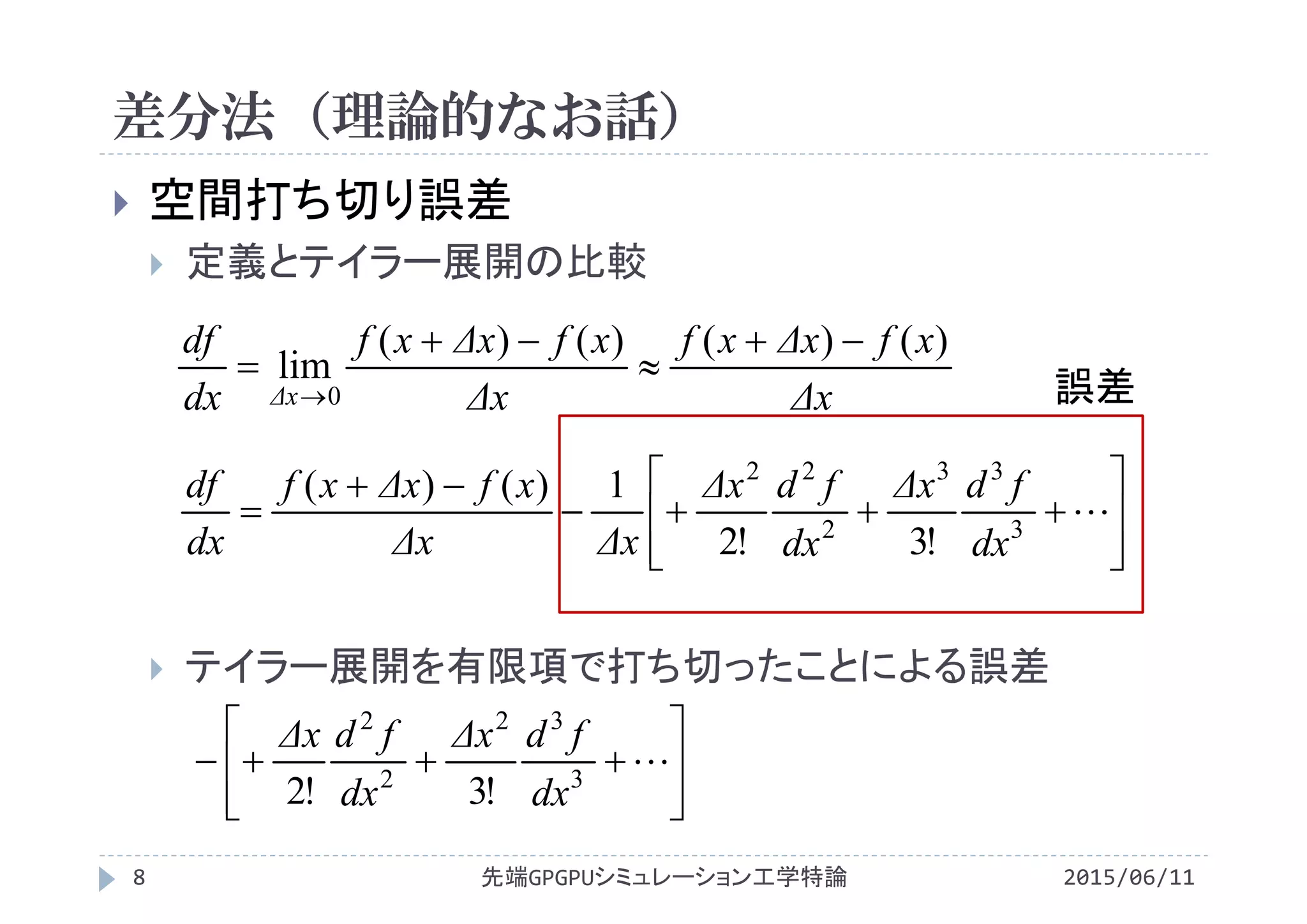 差分法（理論的なお話）
 空間打ち切り誤差
 定義とテイラー展開の比較
 テイラー展開を有限項で打ち切ったことによる誤差










 3
33
2
22
!3!2
1)()(
dx
fdΔx
dx
fdΔx
ΔxΔx
xfΔxxf
dx
df
Δx
xfΔxxf
Δx
xfΔxxf
dx
df
Δx
)()()()(
lim
0




 誤差








 3
32
2
2
!3!2 dx
fdΔx
dx
fdΔx
先端GPGPUシミュレーション工学特論8 2015/06/11
 