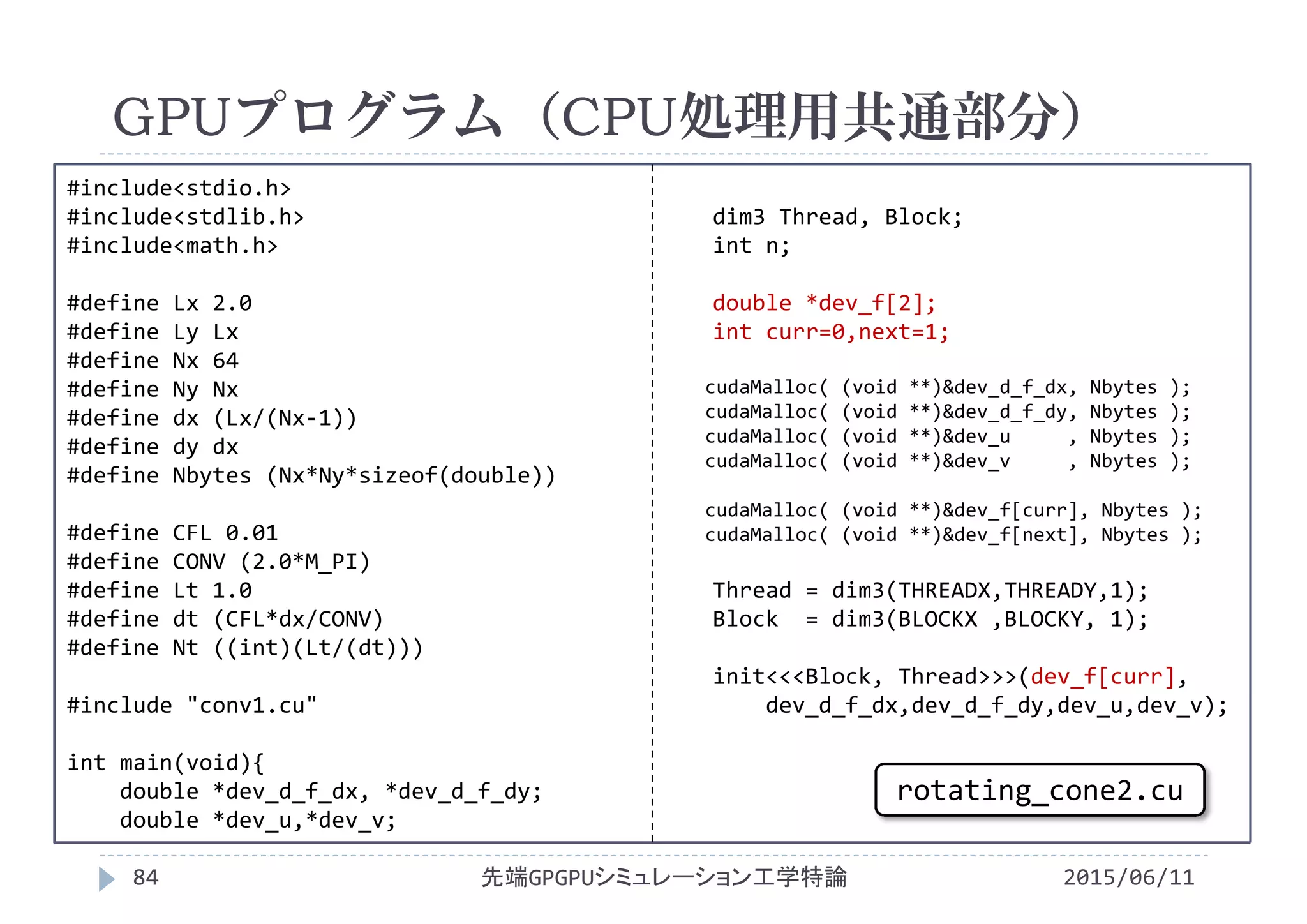 #include<stdio.h>
#include<stdlib.h>
#include<math.h>
#define Lx 2.0
#define Ly Lx
#define Nx 64
#define Ny Nx
#define dx (Lx/(Nx‐1))
#define dy dx
#define Nbytes (Nx*Ny*sizeof(double))
#define CFL 0.01
#define CONV (2.0*M_PI)
#define Lt 1.0
#define dt (CFL*dx/CONV)
#define Nt ((int)(Lt/(dt)))
#include "conv1.cu"
int main(void){
double *dev_d_f_dx, *dev_d_f_dy;
double *dev_u,*dev_v;
dim3 Thread, Block;
int n;
double *dev_f[2];
int curr=0,next=1;
cudaMalloc( (void **)&dev_d_f_dx, Nbytes );
cudaMalloc( (void **)&dev_d_f_dy, Nbytes );
cudaMalloc( (void **)&dev_u , Nbytes );
cudaMalloc( (void **)&dev_v , Nbytes );
cudaMalloc( (void **)&dev_f[curr], Nbytes );
cudaMalloc( (void **)&dev_f[next], Nbytes );
Thread = dim3(THREADX,THREADY,1);
Block  = dim3(BLOCKX ,BLOCKY, 1);
init<<<Block, Thread>>>(dev_f[curr],
dev_d_f_dx,dev_d_f_dy,dev_u,dev_v);
GPUプログラム（CPU処理用共通部分）
2015/06/11先端GPGPUシミュレーション工学特論84
rotating_cone2.cu
 