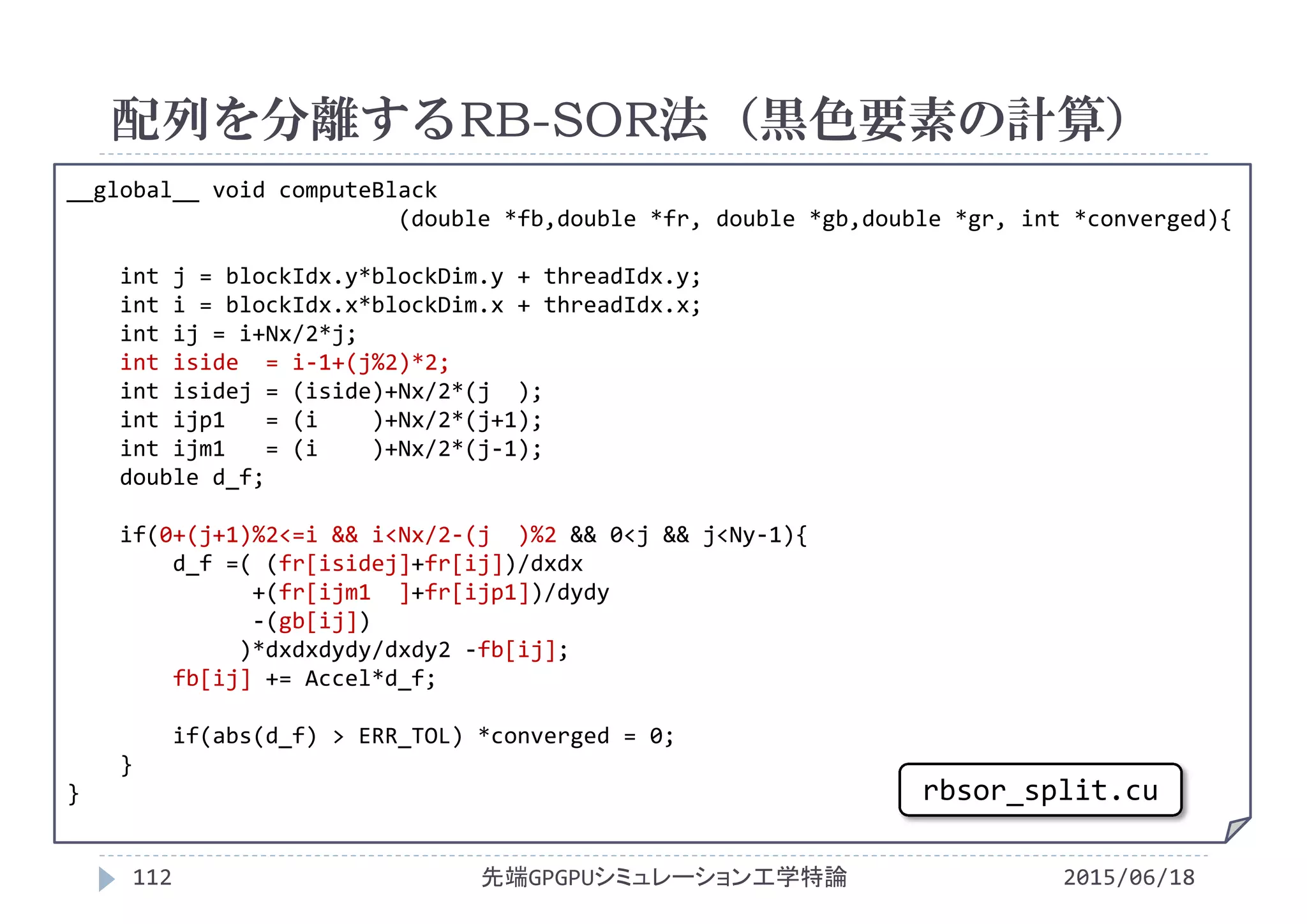 __global__ void computeBlack
(double *fb,double *fr, double *gb,double *gr, int *converged){
int j = blockIdx.y*blockDim.y + threadIdx.y;
int i = blockIdx.x*blockDim.x + threadIdx.x;
int ij = i+Nx/2*j;
int iside = i‐1+(j%2)*2;
int isidej = (iside)+Nx/2*(j  );
int ijp1   = (i )+Nx/2*(j+1);
int ijm1   = (i )+Nx/2*(j‐1);
double d_f;
if(0+(j+1)%2<=i && i<Nx/2‐(j  )%2 && 0<j && j<Ny‐1){
d_f =( (fr[isidej]+fr[ij])/dxdx
+(fr[ijm1  ]+fr[ijp1])/dydy
‐(gb[ij])
)*dxdxdydy/dxdy2 ‐fb[ij];
fb[ij] += Accel*d_f;
if(abs(d_f) > ERR_TOL) *converged = 0;
}
}
配列を分離するRB-SOR法（黒色要素の計算）
2015/06/18先端GPGPUシミュレーション工学特論112
rbsor_split.cu
 