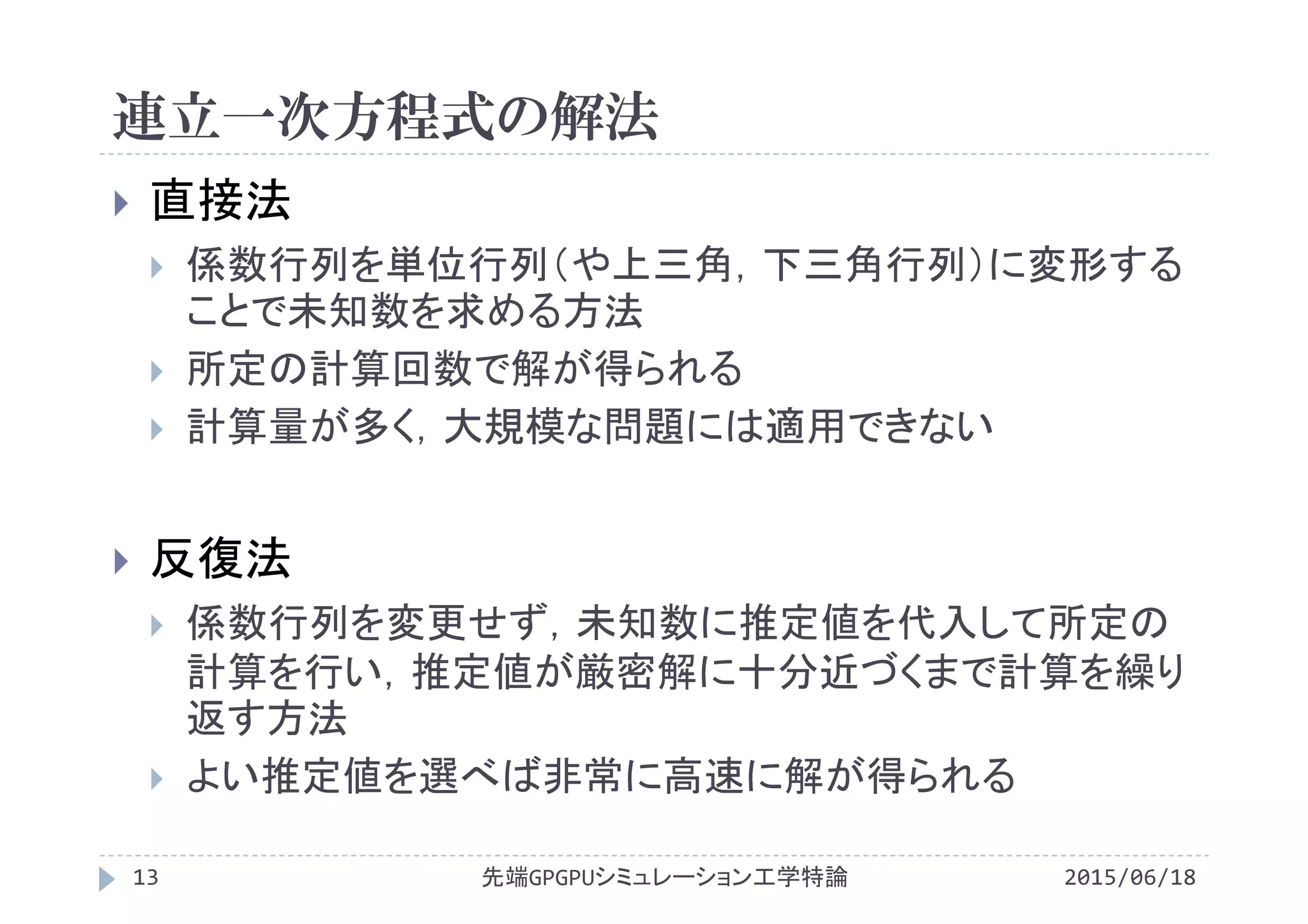 連立一次方程式の解法
2015/06/18先端GPGPUシミュレーション工学特論13
 直接法
 係数行列を単位行列（や上三角，下三角行列）に変形する
ことで未知数を求める方法
 所定の計算回数で解が得られる
 計算量が多く，大規模な問題には適用できない
 反復法
 係数行列を変更せず，未知数に推定値を代入して所定の
計算を行い，推定値が厳密解に十分近づくまで計算を繰り
返す方法
 よい推定値を選べば非常に高速に解が得られる
 