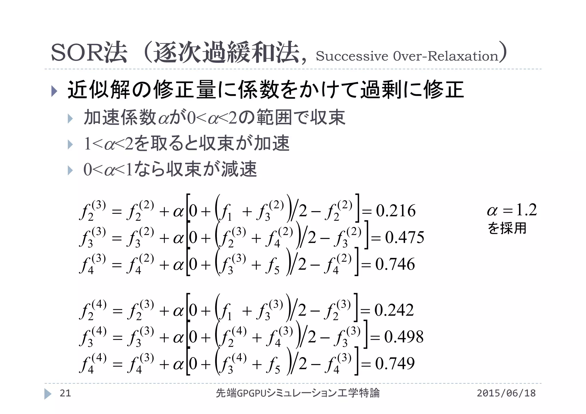 SOR法（逐次過緩和法, Successive 0ver-Relaxation）
2015/06/18先端GPGPUシミュレーション工学特論21
 近似解の修正量に係数をかけて過剰に修正
 加速係数が0<<2の範囲で収束
 1<<2を取ると収束が加速
 0<<1なら収束が減速
  
  
   749.020
498.020
242.020
)3(
45
)4(
3
)3(
4
)4(
4
)3(
3
)3(
4
)4(
2
)3(
3
)4(
3
)3(
2
)3(
31
)3(
2
)4(
2



fffff
fffff
fffff



  
  
   746.020
475.020
216.020
)2(
45
)3(
3
)2(
4
)3(
4
)2(
3
)2(
4
)3(
2
)2(
3
)3(
3
)2(
2
)2(
31
)2(
2
)3(
2



fffff
fffff
fffff


 2.1
を採用
 