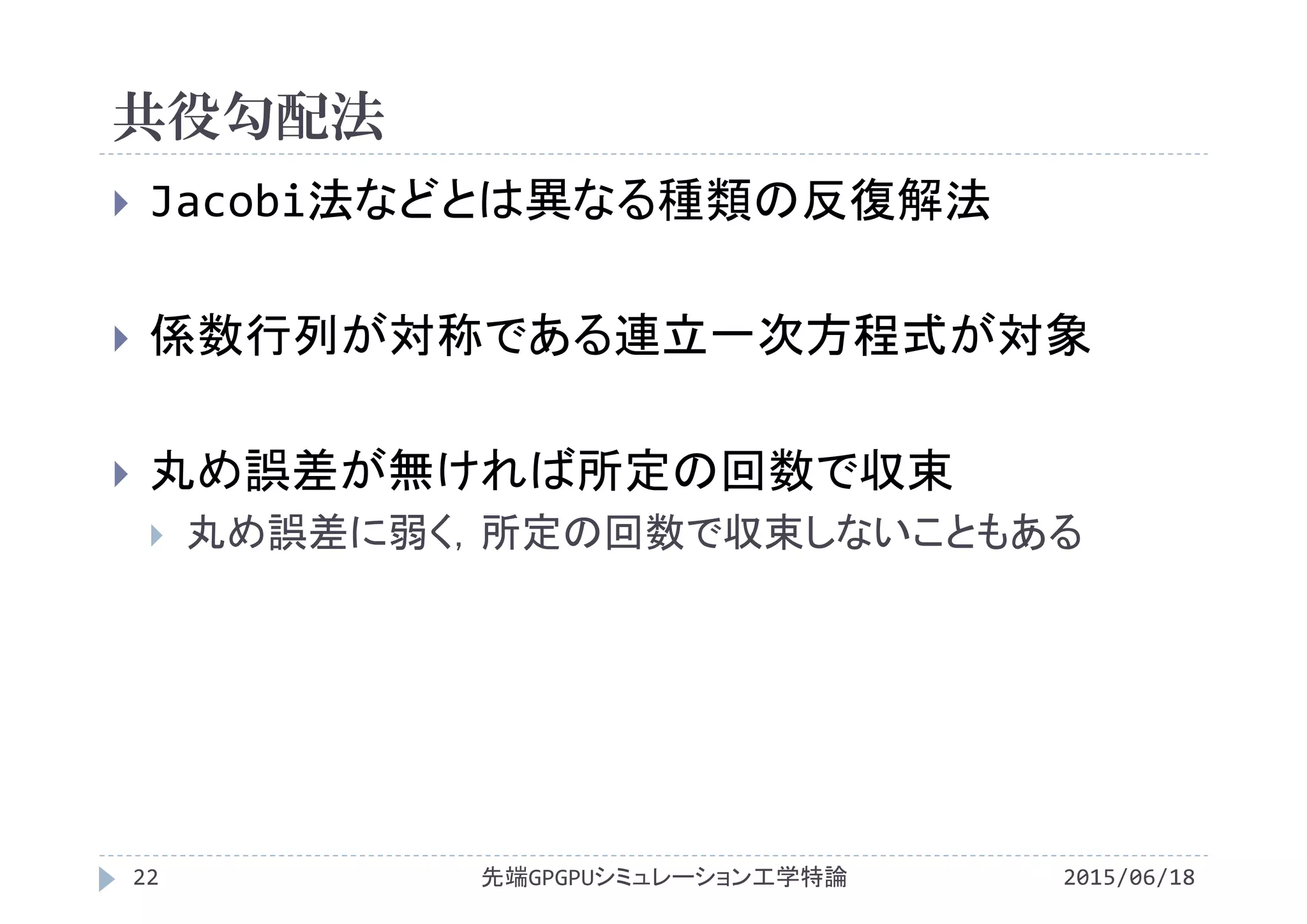 共役勾配法
2015/06/18先端GPGPUシミュレーション工学特論22
 Jacobi法などとは異なる種類の反復解法
 係数行列が対称である連立一次方程式が対象
 丸め誤差が無ければ所定の回数で収束
 丸め誤差に弱く，所定の回数で収束しないこともある
 
