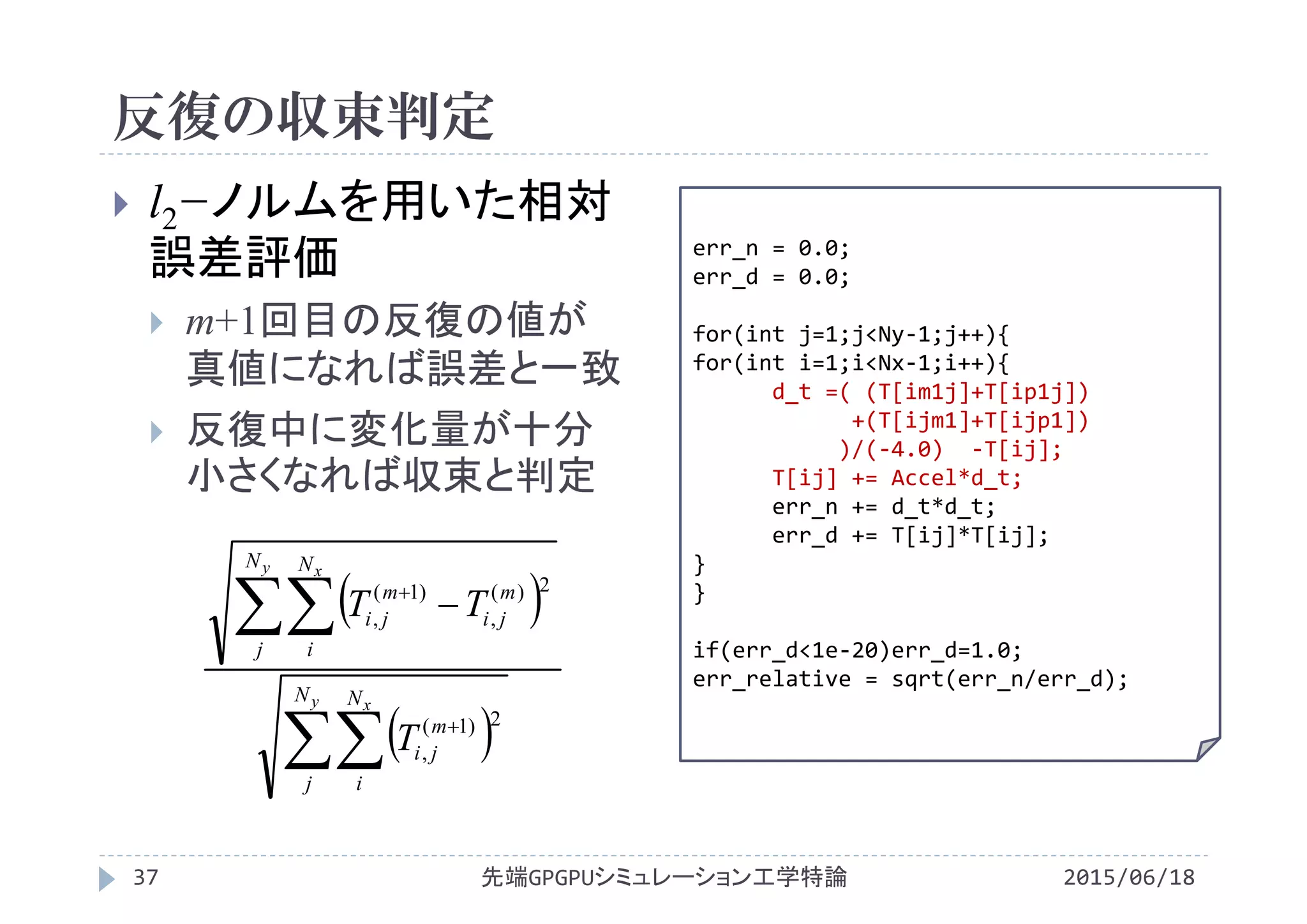 反復の収束判定
2015/06/18先端GPGPUシミュレーション工学特論37
 l2−ノルムを用いた相対
誤差評価
 m+1回目の反復の値が
真値になれば誤差と一致
 反復中に変化量が十分
小さくなれば収束と判定
x2
 
 




y x
y x
N
j
N
i
m
ji
N
j
N
i
m
ji
m
ji
T
TT
2)1(
,
2)(
,
)1(
,
err_n = 0.0;
err_d = 0.0;
for(int j=1;j<Ny‐1;j++){
for(int i=1;i<Nx‐1;i++){
d_t =( (T[im1j]+T[ip1j])
+(T[ijm1]+T[ijp1])
)/(‐4.0)  ‐T[ij];
T[ij] += Accel*d_t;
err_n += d_t*d_t;
err_d += T[ij]*T[ij];
}
}
if(err_d<1e‐20)err_d=1.0;
err_relative = sqrt(err_n/err_d);
 