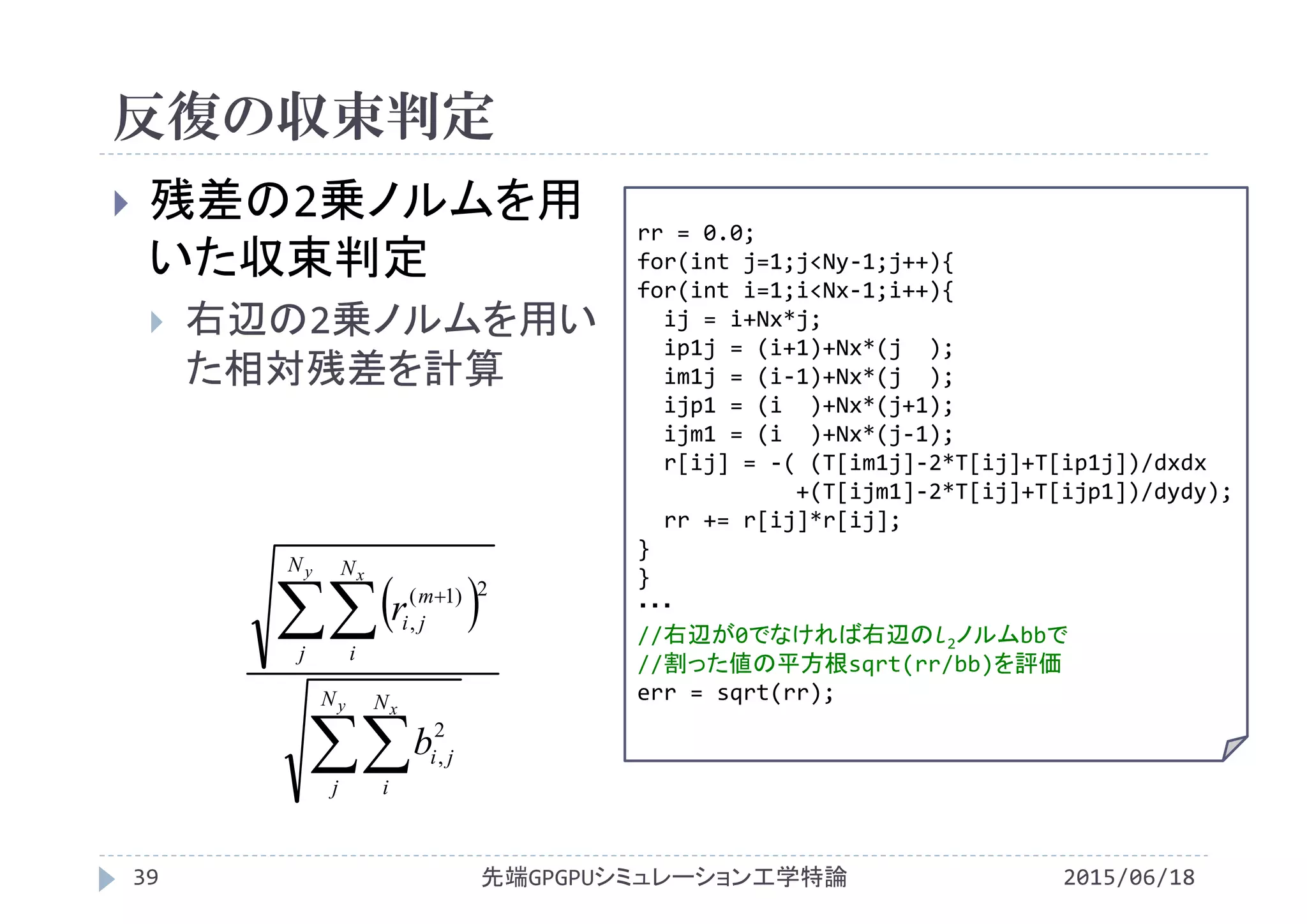 反復の収束判定
2015/06/18先端GPGPUシミュレーション工学特論39
 残差の2乗ノルムを用
いた収束判定
 右辺の2乗ノルムを用い
た相対残差を計算 x2
 

 
y x
y x
N
j
N
i
ji
N
j
N
i
m
ji
b
r
2
,
2)1(
,
rr = 0.0;
for(int j=1;j<Ny‐1;j++){
for(int i=1;i<Nx‐1;i++){
ij = i+Nx*j;
ip1j = (i+1)+Nx*(j  );
im1j = (i‐1)+Nx*(j  );
ijp1 = (i )+Nx*(j+1);
ijm1 = (i )+Nx*(j‐1);
r[ij] = ‐( (T[im1j]‐2*T[ij]+T[ip1j])/dxdx
+(T[ijm1]‐2*T[ij]+T[ijp1])/dydy);
rr += r[ij]*r[ij];
}
}
・・・
//右辺が0でなければ右辺のl2ノルムbbで
//割った値の平方根sqrt(rr/bb)を評価
err = sqrt(rr);
 