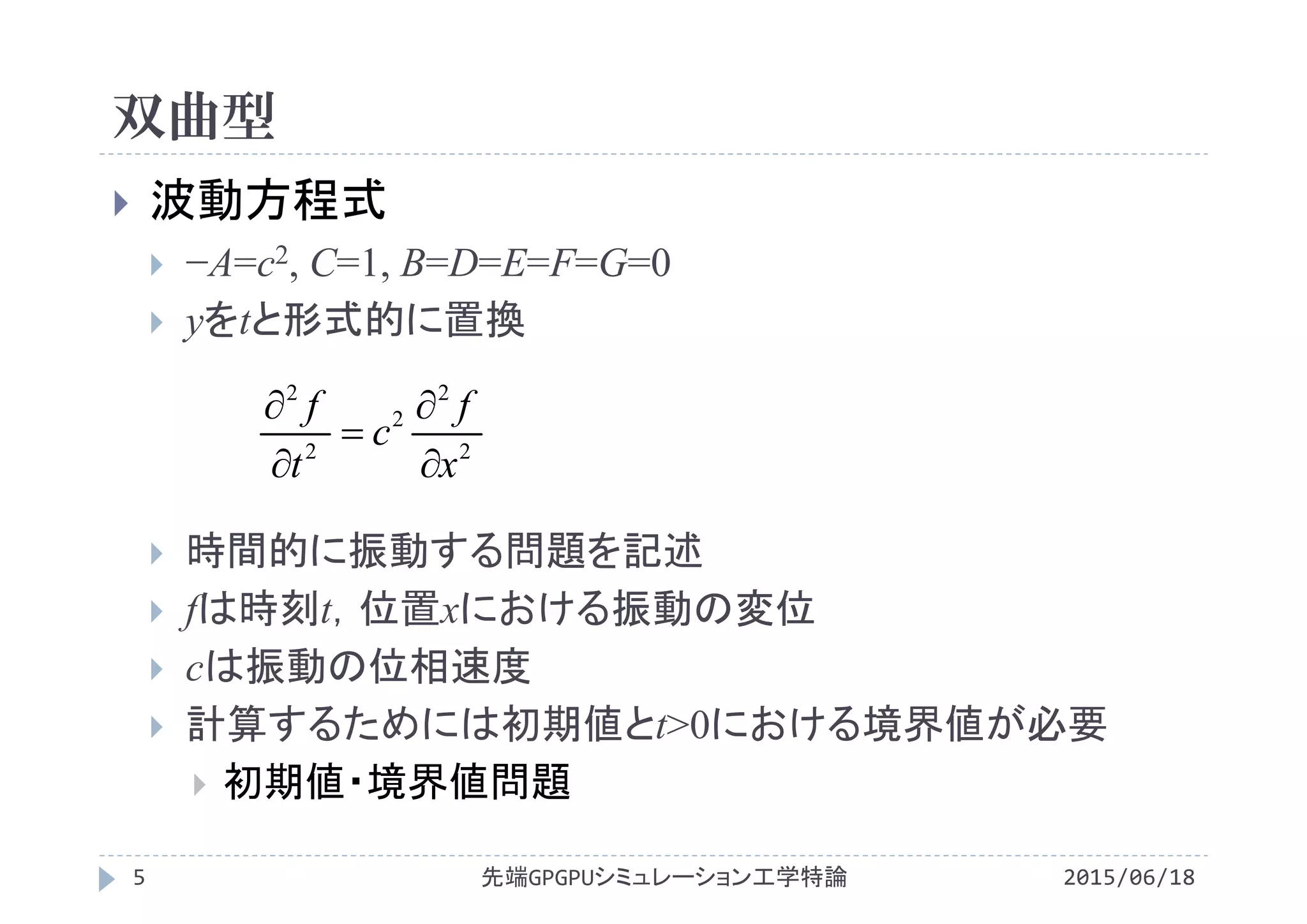 双曲型
2015/06/18先端GPGPUシミュレーション工学特論5
 波動方程式
 −A=c2, C=1, B=D=E=F=G=0
 yをtと形式的に置換
 時間的に振動する問題を記述
 fは時刻t，位置xにおける振動の変位
 cは振動の位相速度
 計算するためには初期値とt>0における境界値が必要
 初期値・境界値問題
2
2
2
2
2
x
f
c
t
f





 