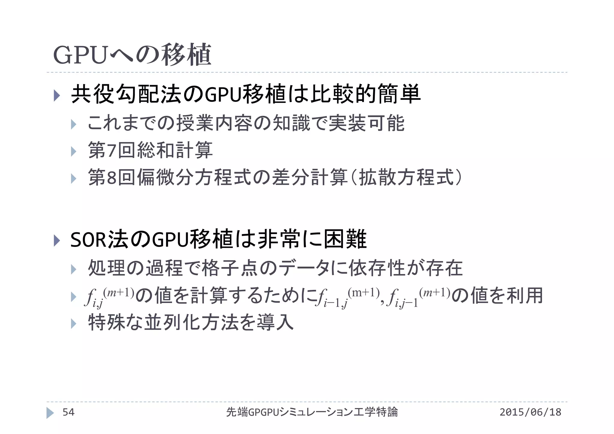 GPUへの移植
2015/06/18先端GPGPUシミュレーション工学特論54
 共役勾配法のGPU移植は比較的簡単
 これまでの授業内容の知識で実装可能
 第7回総和計算
 第8回偏微分方程式の差分計算（拡散方程式）
 SOR法のGPU移植は非常に困難
 処理の過程で格子点のデータに依存性が存在
 fi,j
(m+1)の値を計算するためにfi−1,j
(m+1), fi,j−1
(m+1)の値を利用
 特殊な並列化方法を導入
 