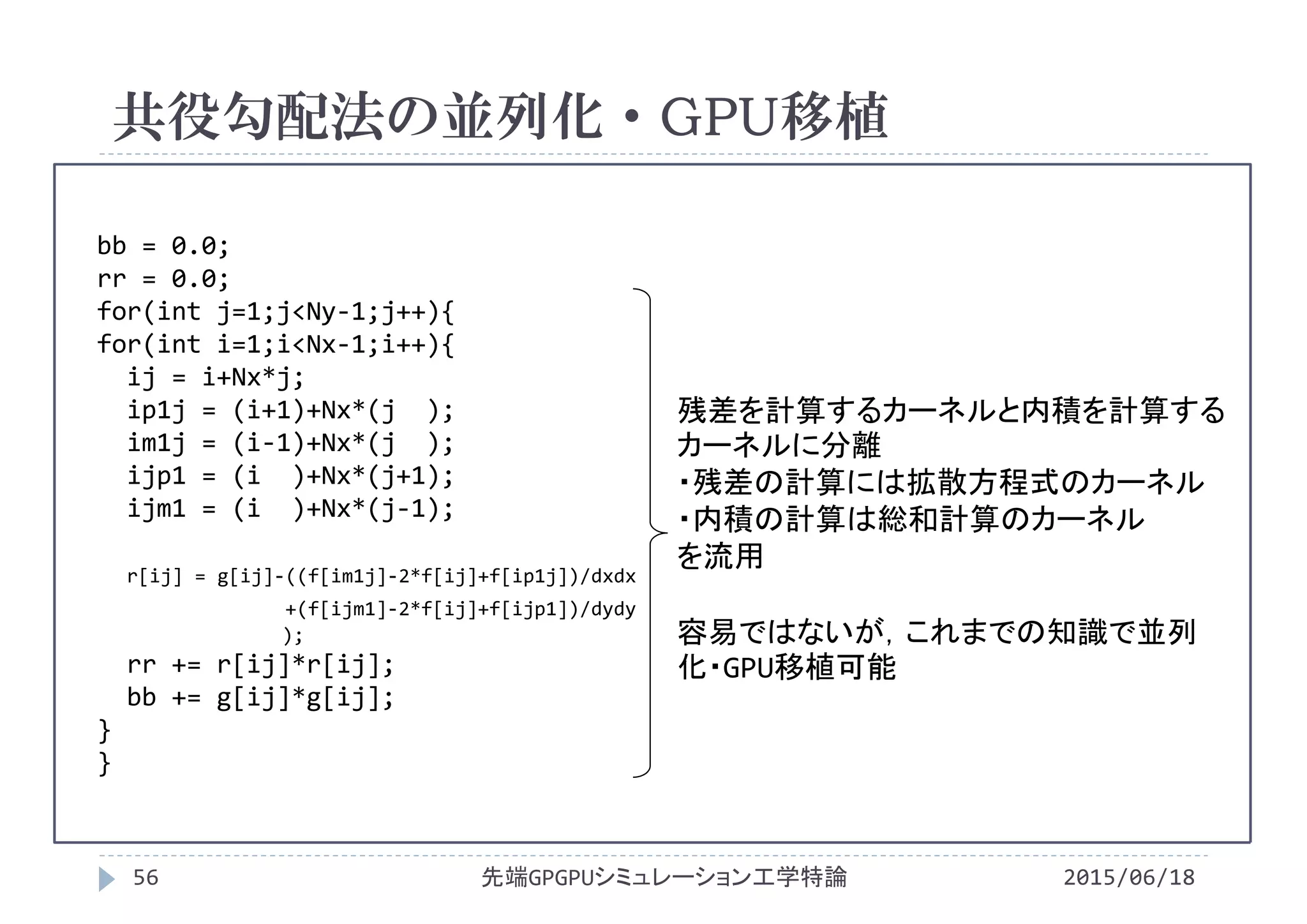bb = 0.0;
rr = 0.0;
for(int j=1;j<Ny‐1;j++){
for(int i=1;i<Nx‐1;i++){
ij = i+Nx*j;
ip1j = (i+1)+Nx*(j  );
im1j = (i‐1)+Nx*(j  );
ijp1 = (i )+Nx*(j+1);
ijm1 = (i )+Nx*(j‐1);
r[ij] = g[ij]‐((f[im1j]‐2*f[ij]+f[ip1j])/dxdx
+(f[ijm1]‐2*f[ij]+f[ijp1])/dydy
);
rr += r[ij]*r[ij];
bb += g[ij]*g[ij];
}
}
共役勾配法の並列化・GPU移植
2015/06/18先端GPGPUシミュレーション工学特論56
残差を計算するカーネルと内積を計算する
カーネルに分離
・残差の計算には拡散方程式のカーネル
・内積の計算は総和計算のカーネル
を流用
容易ではないが，これまでの知識で並列
化・GPU移植可能
 