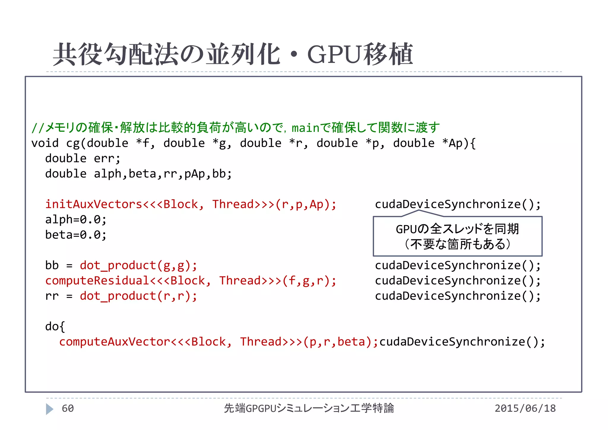 //メモリの確保・解放は比較的負荷が高いので，mainで確保して関数に渡す
void cg(double *f, double *g, double *r, double *p, double *Ap){
double err;
double alph,beta,rr,pAp,bb;
initAuxVectors<<<Block, Thread>>>(r,p,Ap); cudaDeviceSynchronize();
alph=0.0;
beta=0.0;
bb = dot_product(g,g); cudaDeviceSynchronize();
computeResidual<<<Block, Thread>>>(f,g,r); cudaDeviceSynchronize();
rr = dot_product(r,r); cudaDeviceSynchronize();
do{
computeAuxVector<<<Block, Thread>>>(p,r,beta);cudaDeviceSynchronize();
共役勾配法の並列化・GPU移植
2015/06/18先端GPGPUシミュレーション工学特論60
GPUの全スレッドを同期
（不要な箇所もある）
 