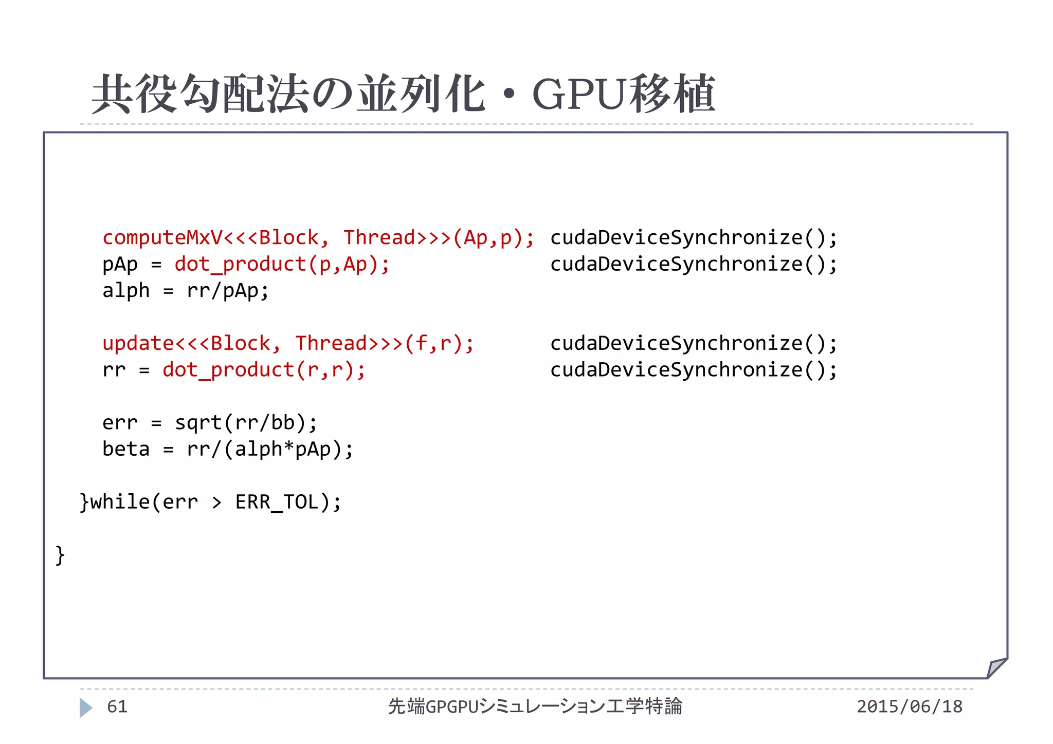 computeMxV<<<Block, Thread>>>(Ap,p); cudaDeviceSynchronize();
pAp = dot_product(p,Ap); cudaDeviceSynchronize();
alph = rr/pAp;
update<<<Block, Thread>>>(f,r); cudaDeviceSynchronize();
rr = dot_product(r,r); cudaDeviceSynchronize();
err = sqrt(rr/bb);
beta = rr/(alph*pAp);
}while(err > ERR_TOL);
}
共役勾配法の並列化・GPU移植
2015/06/18先端GPGPUシミュレーション工学特論61
 