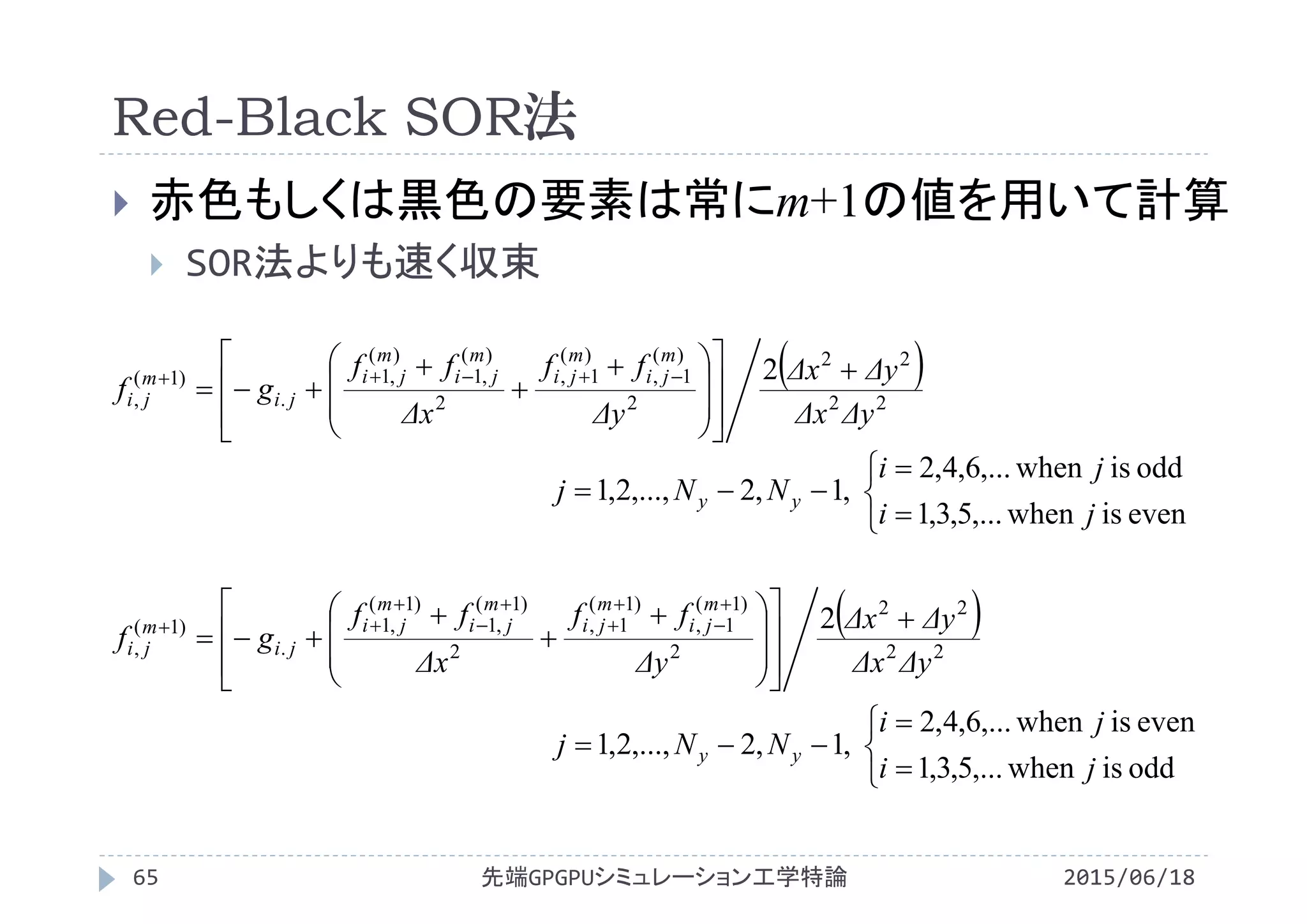Red-Black SOR法
2015/06/18先端GPGPUシミュレーション工学特論65
 赤色もしくは黒色の要素は常にm+1の値を用いて計算
 SOR法よりも速く収束
 
22
22
2
)(
1,
)(
1,
2
)(
,1
)(
,1
.
)1(
,
2
ΔyΔx
ΔyΔx
Δy
ff
Δx
ff
gf
m
ji
m
ji
m
ji
m
ji
ji
m
ji
















 


 
 
22
22
2
)1(
1,
)1(
1,
2
)1(
,1
)1(
,1
.
)1(
,
2
ΔyΔx
ΔyΔx
Δy
ff
Δx
ff
gf
m
ji
m
ji
m
ji
m
ji
ji
m
ji
















 

















eveniswhen,...5,3,1
oddiswhen,...6,4,2
,1,2,...,2,1
ji
ji
NNj yy






oddiswhen,...5,3,1
eveniswhen,...6,4,2
,1,2,...,2,1
ji
ji
NNj yy
 