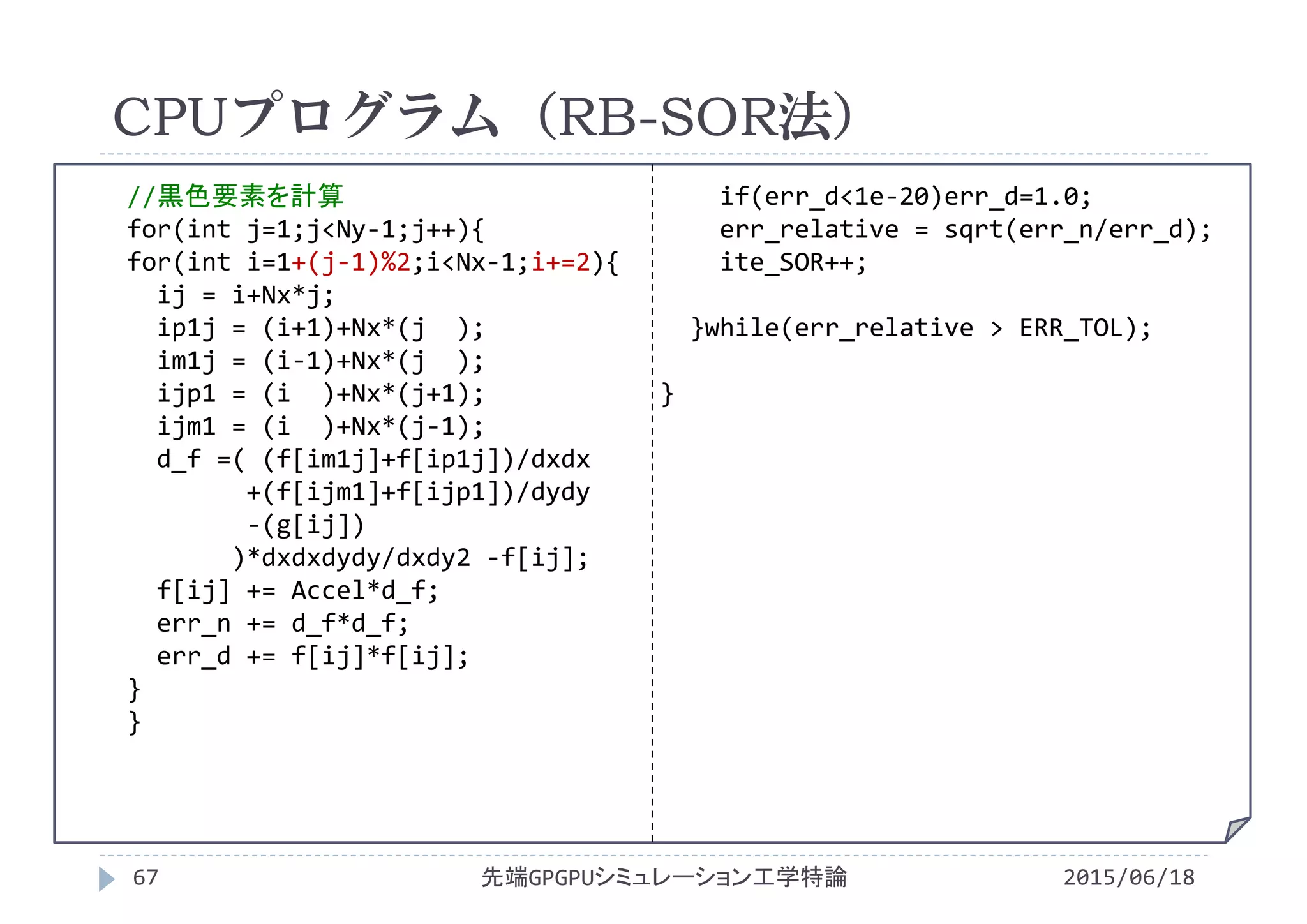 CPUプログラム（RB-SOR法）
2015/06/18先端GPGPUシミュレーション工学特論67
poisson.c
//黒色要素を計算
for(int j=1;j<Ny‐1;j++){
for(int i=1+(j‐1)%2;i<Nx‐1;i+=2){
ij = i+Nx*j;
ip1j = (i+1)+Nx*(j  );
im1j = (i‐1)+Nx*(j  );
ijp1 = (i )+Nx*(j+1);
ijm1 = (i )+Nx*(j‐1);
d_f =( (f[im1j]+f[ip1j])/dxdx
+(f[ijm1]+f[ijp1])/dydy
‐(g[ij])
)*dxdxdydy/dxdy2 ‐f[ij];
f[ij] += Accel*d_f;
err_n += d_f*d_f;
err_d += f[ij]*f[ij];
}
}
if(err_d<1e‐20)err_d=1.0;
err_relative = sqrt(err_n/err_d);
ite_SOR++;
}while(err_relative > ERR_TOL);
}
 