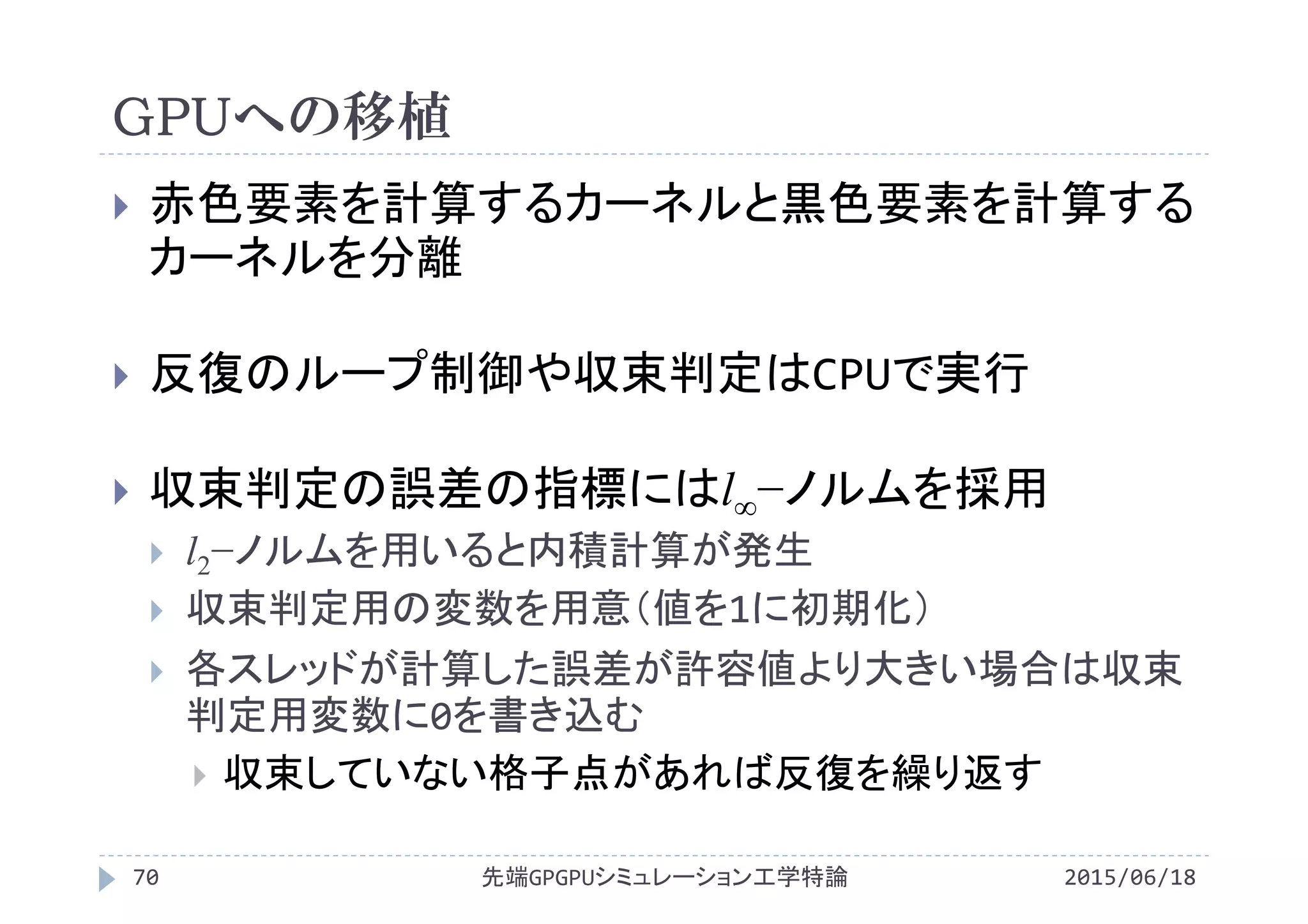 GPUへの移植
2015/06/18先端GPGPUシミュレーション工学特論70
 赤色要素を計算するカーネルと黒色要素を計算する
カーネルを分離
 反復のループ制御や収束判定はCPUで実行
 収束判定の誤差の指標にはl∞−ノルムを採用
 l2−ノルムを用いると内積計算が発生
 収束判定用の変数を用意（値を1に初期化）
 各スレッドが計算した誤差が許容値より大きい場合は収束
判定用変数に0を書き込む
 収束していない格子点があれば反復を繰り返す
 