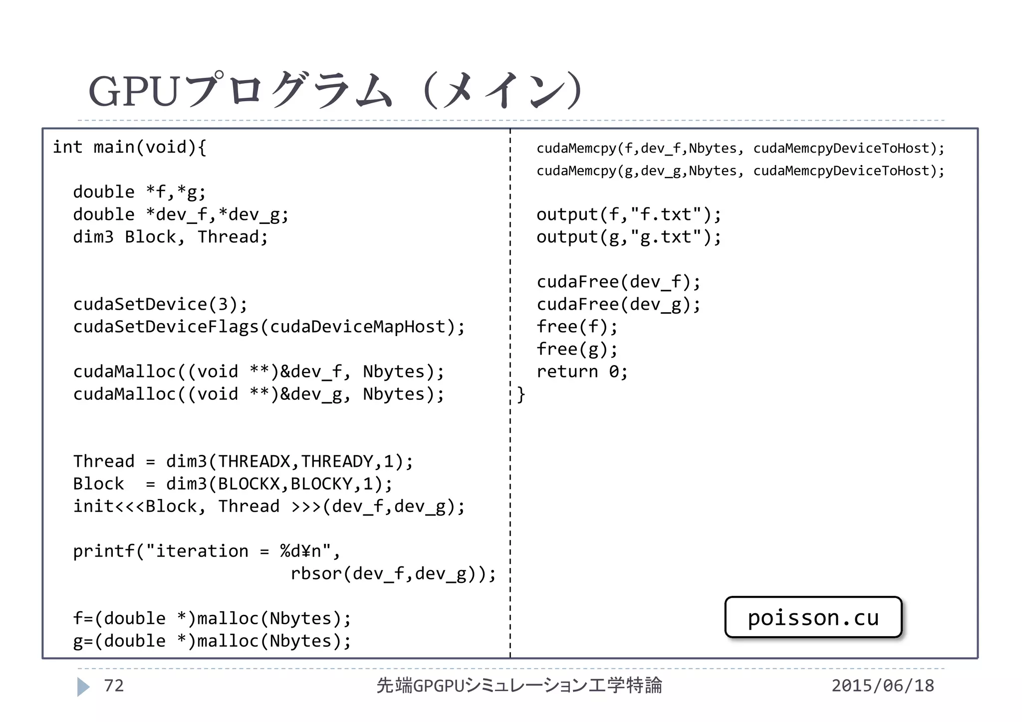 int main(void){
double *f,*g;
double *dev_f,*dev_g;
dim3 Block, Thread;
cudaSetDevice(3);
cudaSetDeviceFlags(cudaDeviceMapHost);
cudaMalloc((void **)&dev_f, Nbytes);
cudaMalloc((void **)&dev_g, Nbytes);
Thread = dim3(THREADX,THREADY,1);
Block  = dim3(BLOCKX,BLOCKY,1);
init<<<Block, Thread >>>(dev_f,dev_g);
printf("iteration = %d¥n",
rbsor(dev_f,dev_g));
f=(double *)malloc(Nbytes);
g=(double *)malloc(Nbytes);
cudaMemcpy(f,dev_f,Nbytes, cudaMemcpyDeviceToHost);
cudaMemcpy(g,dev_g,Nbytes, cudaMemcpyDeviceToHost);
output(f,"f.txt");
output(g,"g.txt");
cudaFree(dev_f);
cudaFree(dev_g);
free(f);
free(g);
return 0;
}
GPUプログラム（メイン）
2015/06/18先端GPGPUシミュレーション工学特論72
poisson.cu
 