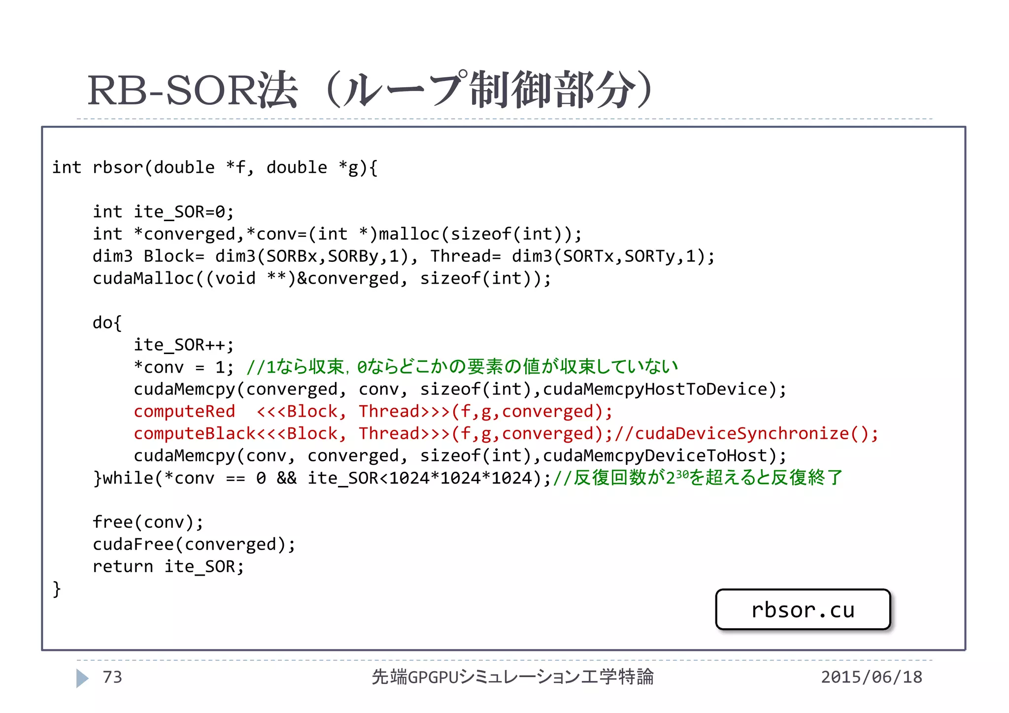 int rbsor(double *f, double *g){
int ite_SOR=0;
int *converged,*conv=(int *)malloc(sizeof(int));
dim3 Block= dim3(SORBx,SORBy,1), Thread= dim3(SORTx,SORTy,1);
cudaMalloc((void **)&converged, sizeof(int));
do{
ite_SOR++;
*conv = 1; //1なら収束，0ならどこかの要素の値が収束していない
cudaMemcpy(converged, conv, sizeof(int),cudaMemcpyHostToDevice);
computeRed <<<Block, Thread>>>(f,g,converged);
computeBlack<<<Block, Thread>>>(f,g,converged);//cudaDeviceSynchronize();
cudaMemcpy(conv, converged, sizeof(int),cudaMemcpyDeviceToHost);
}while(*conv == 0 && ite_SOR<1024*1024*1024);//反復回数が230を超えると反復終了
free(conv);
cudaFree(converged);
return ite_SOR;
}
RB-SOR法（ループ制御部分）
2015/06/18先端GPGPUシミュレーション工学特論73
rbsor.cu
 