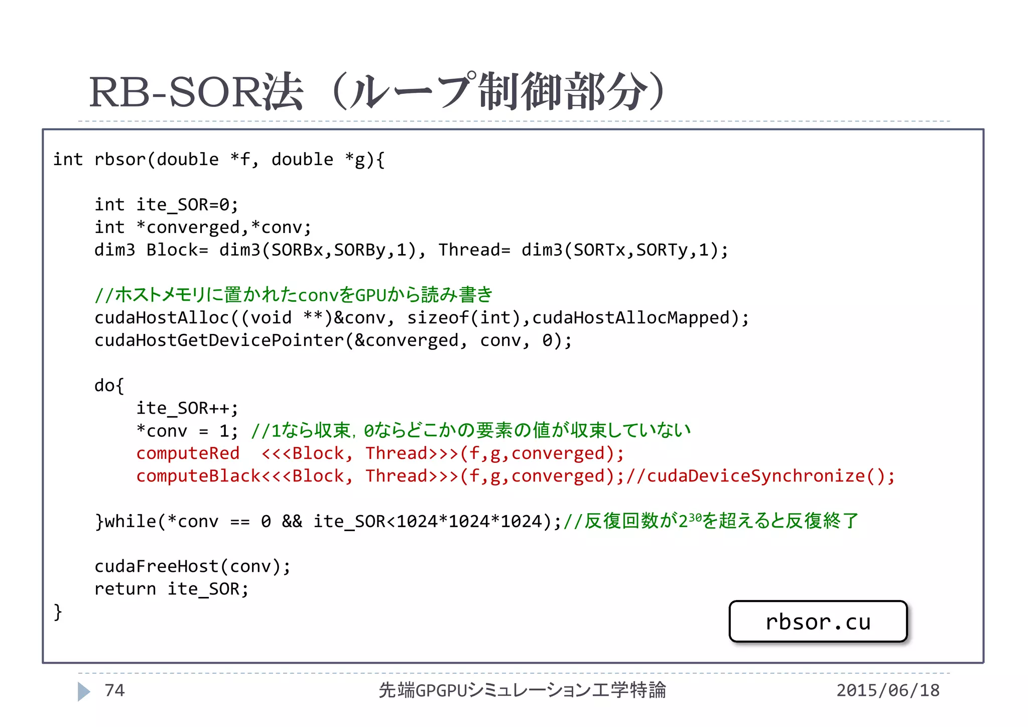 int rbsor(double *f, double *g){
int ite_SOR=0;
int *converged,*conv;
dim3 Block= dim3(SORBx,SORBy,1), Thread= dim3(SORTx,SORTy,1);
//ホストメモリに置かれたconvをGPUから読み書き
cudaHostAlloc((void **)&conv, sizeof(int),cudaHostAllocMapped);
cudaHostGetDevicePointer(&converged, conv, 0);
do{
ite_SOR++;
*conv = 1; //1なら収束，0ならどこかの要素の値が収束していない
computeRed <<<Block, Thread>>>(f,g,converged);
computeBlack<<<Block, Thread>>>(f,g,converged);//cudaDeviceSynchronize();
}while(*conv == 0 && ite_SOR<1024*1024*1024);//反復回数が230を超えると反復終了
cudaFreeHost(conv);
return ite_SOR;
}
RB-SOR法（ループ制御部分）
2015/06/18先端GPGPUシミュレーション工学特論74
rbsor.cu
 