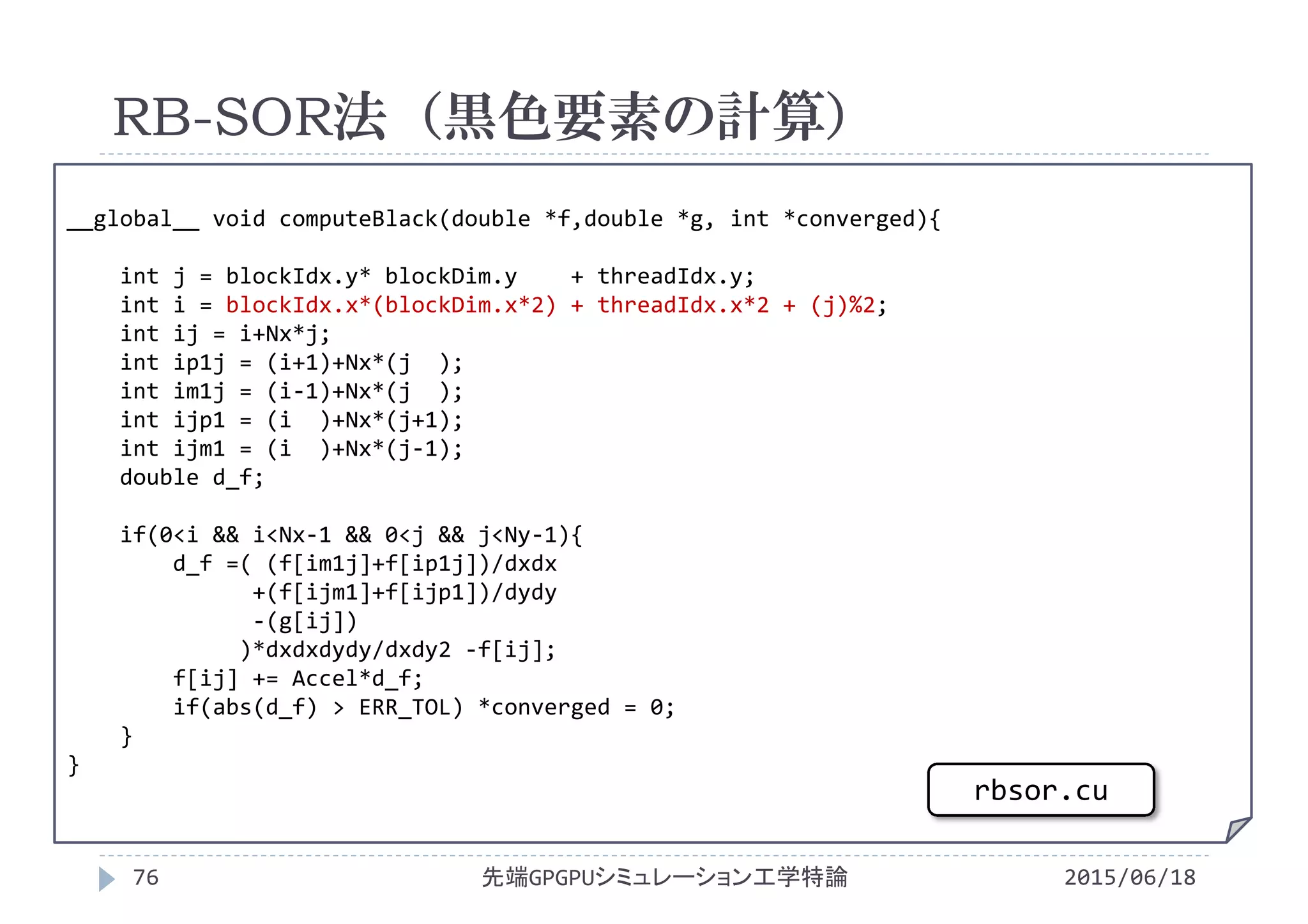 __global__ void computeBlack(double *f,double *g, int *converged){
int j = blockIdx.y* blockDim.y + threadIdx.y;
int i = blockIdx.x*(blockDim.x*2) + threadIdx.x*2 + (j)%2;
int ij = i+Nx*j;
int ip1j = (i+1)+Nx*(j  );
int im1j = (i‐1)+Nx*(j  );
int ijp1 = (i )+Nx*(j+1);
int ijm1 = (i )+Nx*(j‐1);
double d_f;
if(0<i && i<Nx‐1 && 0<j && j<Ny‐1){
d_f =( (f[im1j]+f[ip1j])/dxdx
+(f[ijm1]+f[ijp1])/dydy
‐(g[ij])
)*dxdxdydy/dxdy2 ‐f[ij];
f[ij] += Accel*d_f;
if(abs(d_f) > ERR_TOL) *converged = 0;
}
}
RB-SOR法（黒色要素の計算）
2015/06/18先端GPGPUシミュレーション工学特論76
rbsor.cu
 