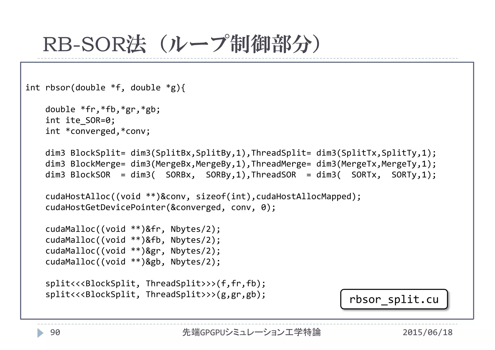 int rbsor(double *f, double *g){
double *fr,*fb,*gr,*gb;
int ite_SOR=0;
int *converged,*conv;
dim3 BlockSplit= dim3(SplitBx,SplitBy,1),ThreadSplit= dim3(SplitTx,SplitTy,1);
dim3 BlockMerge= dim3(MergeBx,MergeBy,1),ThreadMerge= dim3(MergeTx,MergeTy,1);
dim3 BlockSOR = dim3(  SORBx,  SORBy,1),ThreadSOR = dim3(  SORTx,  SORTy,1);
cudaHostAlloc((void **)&conv, sizeof(int),cudaHostAllocMapped);
cudaHostGetDevicePointer(&converged, conv, 0);
cudaMalloc((void **)&fr, Nbytes/2);
cudaMalloc((void **)&fb, Nbytes/2);
cudaMalloc((void **)&gr, Nbytes/2);
cudaMalloc((void **)&gb, Nbytes/2);
split<<<BlockSplit, ThreadSplit>>>(f,fr,fb);
split<<<BlockSplit, ThreadSplit>>>(g,gr,gb);
RB-SOR法（ループ制御部分）
2015/06/18先端GPGPUシミュレーション工学特論90
rbsor_split.cu
 
