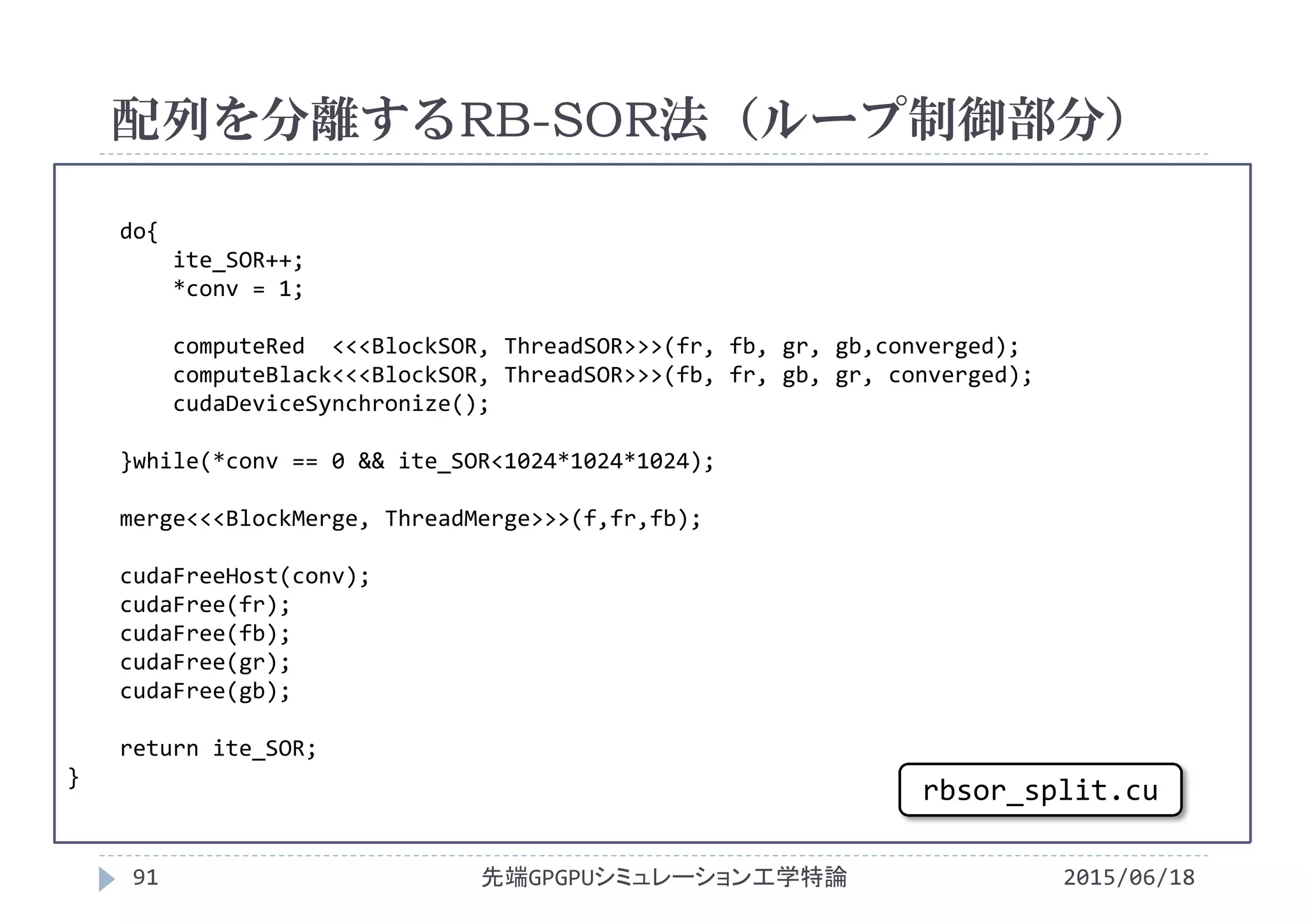 do{
ite_SOR++;
*conv = 1;
computeRed <<<BlockSOR, ThreadSOR>>>(fr, fb, gr, gb,converged);
computeBlack<<<BlockSOR, ThreadSOR>>>(fb, fr, gb, gr, converged);
cudaDeviceSynchronize();
}while(*conv == 0 && ite_SOR<1024*1024*1024);
merge<<<BlockMerge, ThreadMerge>>>(f,fr,fb);
cudaFreeHost(conv);
cudaFree(fr);
cudaFree(fb);
cudaFree(gr);
cudaFree(gb);
return ite_SOR;
}
配列を分離するRB-SOR法（ループ制御部分）
2015/06/18先端GPGPUシミュレーション工学特論91
rbsor_split.cu
 