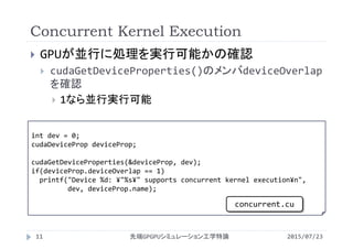 Concurrent Kernel Execution
2015/07/23先端GPGPUシミュレーション工学特論11
 GPUが並行に処理を実行可能かの確認
 cudaGetDeviceProperties()のメンバdeviceOverlap
を確認
 1なら並行実行可能
int dev = 0;
cudaDeviceProp deviceProp;
cudaGetDeviceProperties(&deviceProp, dev);
if(deviceProp.deviceOverlap == 1)
printf("Device %d: ¥"%s¥" supports concurrent kernel execution¥n",
dev, deviceProp.name);
concurrent.cu
 