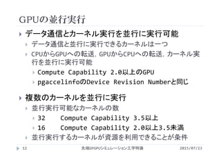 GPUの並行実行
2015/07/23先端GPGPUシミュレーション工学特論12
 データ通信とカーネル実行を並行に実行可能
 データ通信と並行に実行できるカーネルは一つ
 CPUからGPUへの転送，GPUからCPUへの転送，カーネル実
行を並行に実行可能
 Compute Capability 2.0以上のGPU
 pgaccelinfoのDevice Revision Numberと同じ
 複数のカーネルを並行に実行
 並行実行可能なカーネルの数
 32 Compute Capability 3.5以上
 16 Compute Capability 2.0以上3.5未満
 並行実行するカーネルが資源を利用できることが条件
 