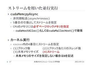 ストリームを用いた並行実行
2015/07/23先端GPGPUシミュレーション工学特論17
 cudaMemcpyAsync
 非同期転送(asynchronous)
 5番目の引数としてストリームを指定
 CPUのメモリには必ずページロックメモリを指定
 cudaHostAlloc()もしくはcudaMallocHost()で確保
 カーネル実行
 <<<>>>内の4番目にストリームを指定
 (1)ブロック数 (2)1ブロックあたりのスレッド数
(3)共有メモリサイズ (4)ストリーム
 共有メモリのサイズを指定しない場合は0を記述
 