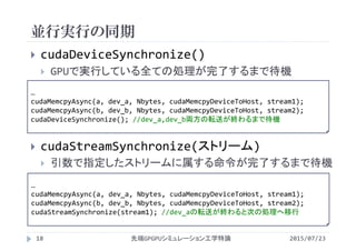 並行実行の同期
2015/07/23先端GPGPUシミュレーション工学特論18
 cudaDeviceSynchronize()
 GPUで実行している全ての処理が完了するまで待機
 cudaStreamSynchronize(ストリーム)
 引数で指定したストリームに属する命令が完了するまで待機
…
cudaMemcpyAsync(a, dev_a, Nbytes, cudaMemcpyDeviceToHost, stream1);
cudaMemcpyAsync(b, dev_b, Nbytes, cudaMemcpyDeviceToHost, stream2);
cudaDeviceSynchronize(); //dev_a,dev_b両方の転送が終わるまで待機
…
cudaMemcpyAsync(a, dev_a, Nbytes, cudaMemcpyDeviceToHost, stream1);
cudaMemcpyAsync(b, dev_b, Nbytes, cudaMemcpyDeviceToHost, stream2);
cudaStreamSynchronize(stream1); //dev_aの転送が終わると次の処理へ移行
 