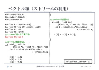 #include<stdio.h>
#include<stdlib.h>
#include<omp.h>
#define N (1024*1024*8)
#define Nbytes (N*sizeof(float))
#define NT 256
#define NB (N/NT)
//Streamの数=並行実行数
#define Stream 4
//カーネルは変更なし
__global__ void init
(float *a, float *b, float *c){
int i = blockIdx.x*blockDim.x
+ threadIdx.x;
a[i] = 1.0;
b[i] = 2.0;
c[i] = 0.0;
}
//カーネルは変更なし
__global__ void add
(float *a, float *b, float *c){
int i = blockIdx.x*blockDim.x
+ threadIdx.x;
c[i] = a[i] + b[i];
}
ベクトル和（ストリームの利用）
2015/07/23先端GPGPUシミュレーション工学特論21
vectoradd_stream.cu
 