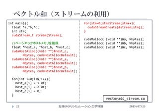 int main(){
float *a,*b,*c;
int stm;
cudaStream_t stream[Stream];
//ページロックホストメモリを確保
float *host_a, *host_b, *host_c;
cudaHostAlloc((void **)&host_c,
Nbytes, cudaHostAllocDefault);
cudaHostAlloc((void **)&host_a,
Nbytes, cudaHostAllocDefault);
cudaHostAlloc((void **)&host_b,
Nbytes, cudaHostAllocDefault);
for(int i=0;i<N;i++){
host_a[i] = 1.0f;
host_b[i] = 2.0f;
host_c[i] = 0;
}
for(stm=0;stm<Stream;stm++){
cudaStreamCreate(&stream[stm]);
}
cudaMalloc( (void **)&a, Nbytes);
cudaMalloc( (void **)&b, Nbytes);
cudaMalloc( (void **)&c, Nbytes);
ベクトル和（ストリームの利用）
2015/07/23先端GPGPUシミュレーション工学特論22
vectoradd_stream.cu
 