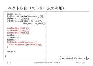 double sum=0;
for(int i=0;i<N;i++)sum+=host_c[i];
printf("%f¥n",sum/N);
printf("elapsed time = %f sec¥n",
time_end‐time_start);
cudaFreeHost(host_a);
cudaFreeHost(host_b);
cudaFreeHost(host_c);
cudaFree(a);
cudaFree(b);
cudaFree(c);
for(stm=0;stm<Stream;stm++){
cudaStreamDestroy(stream[stm]);
}
return 0;
}
ベクトル和（ストリームの利用）
2015/07/23先端GPGPUシミュレーション工学特論24
vectoradd_stream.cu
 