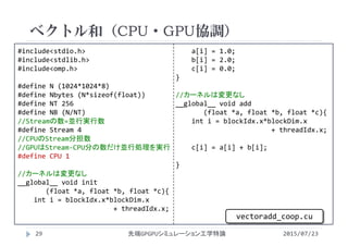 #include<stdio.h>
#include<stdlib.h>
#include<omp.h>
#define N (1024*1024*8)
#define Nbytes (N*sizeof(float))
#define NT 256
#define NB (N/NT)
//Streamの数=並行実行数
#define Stream 4
//CPUのStream分担数
//GPUはStream‐CPU分の数だけ並行処理を実行
#define CPU 1
//カーネルは変更なし
__global__ void init
(float *a, float *b, float *c){
int i = blockIdx.x*blockDim.x
+ threadIdx.x;
a[i] = 1.0;
b[i] = 2.0;
c[i] = 0.0;
}
//カーネルは変更なし
__global__ void add
(float *a, float *b, float *c){
int i = blockIdx.x*blockDim.x
+ threadIdx.x;
c[i] = a[i] + b[i];
}
ベクトル和（CPU・GPU協調）
2015/07/23先端GPGPUシミュレーション工学特論29
vectoradd_coop.cu
 