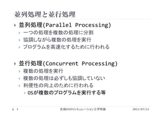 並列処理と並行処理
2015/07/23先端GPGPUシミュレーション工学特論3
 並列処理(Parallel Processing)
 一つの処理を複数の処理に分割
 協調しながら複数の処理を実行
 プログラムを高速化するために行われる
 並行処理(Concurrent Processing)
 複数の処理を実行
 複数の処理は必ずしも協調していない
 利便性の向上のために行われる
 OSが複数のプログラムを実行する等
 