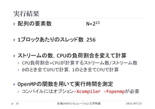 実行結果
2015/07/23先端GPGPUシミュレーション工学特論33
 配列の要素数 N=223
 1ブロックあたりのスレッド数 256
 ストリームの数，CPUの負荷割合を変えて計算
 CPU負荷割合=CPUが計算するストリーム数/ストリーム数
 0のとき全てGPUで計算，1のとき全てCPUで計算
 OpenMPの関数を用いて実行時間を測定
 コンパイルにはオプション‐Xcompiler ‐fopenmpが必要
 
